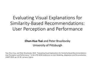 Evaluating Visual Explanations for
Similarity-Based Recommendations:
User Perception and Performance
Chun-Hua Tsai and Peter Brusilovsky
University of Pittsburgh
Tsai, Chun-Hua, and Peter Brusilovsky. 2019. "Evaluating Visual Explanations for Similarity-Based Recommendations:
User Perception and Performance." In the 27th ACM Conference on User Modeling, Adaptation and Personalization,
UMAP 2019, pp. 22-30. Larnaca, Cyprus
 