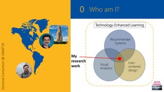 0
DoctoralConsortium@UMAP’20
Who am I?
Recommender
Systems
Visual
Analytics
User-
centered
design
Technology-Enhanced Lear...