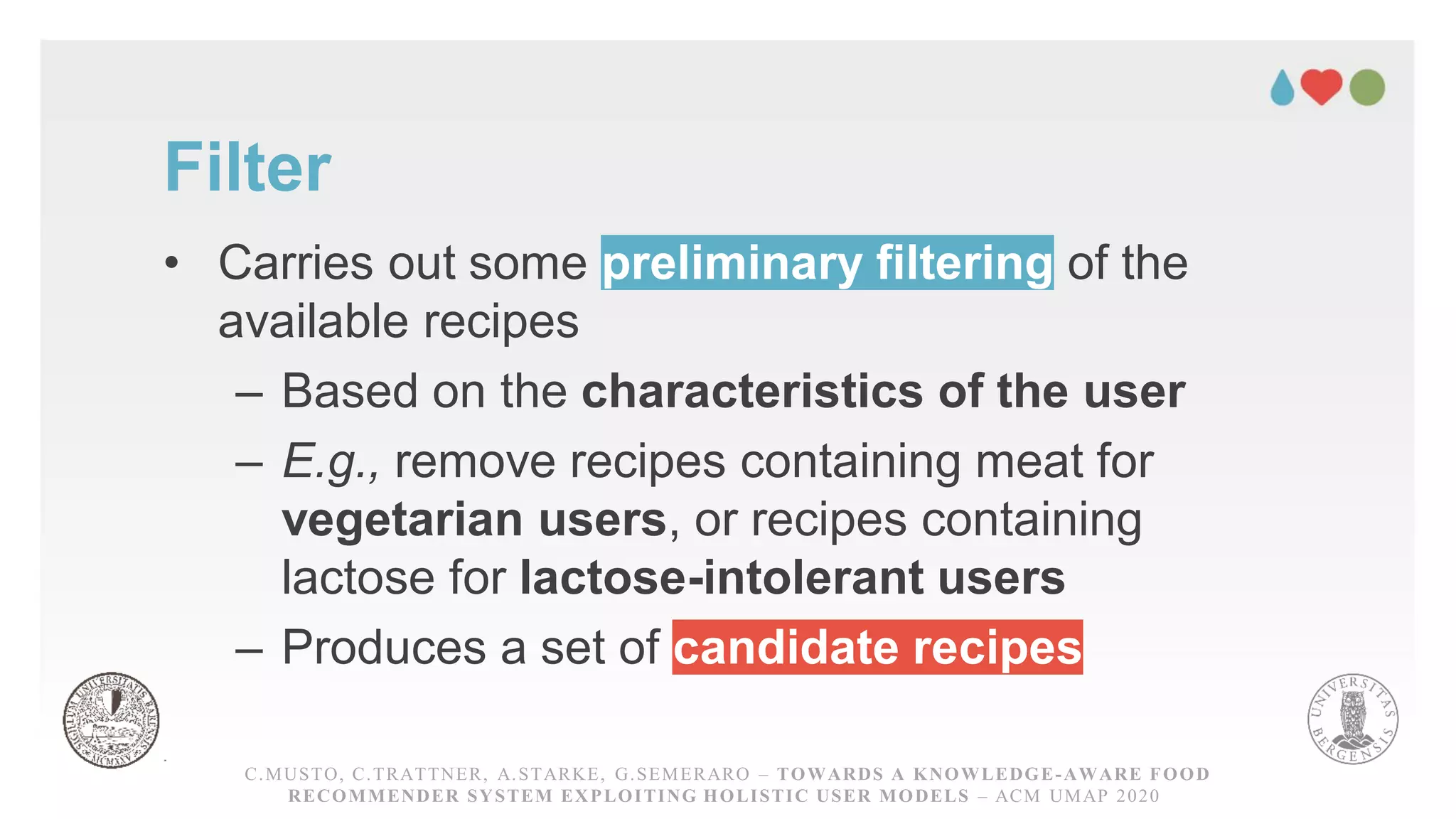 Filter
• Carries out some preliminary filtering of the
available recipes
– Based on the characteristics of the user
– E.g., remove recipes containing meat for
vegetarian users, or recipes containing
lactose for lactose-intolerant users
– Produces a set of candidate recipes
C.MUSTO, C.TRATTNER, A.STARKE, G.SEMERARO – TOWARDS A KNOWLEDGE-AWARE FOOD RECOMMENDER
SYSTEM EXPLOITING HOLISTICUSER MODELS – ACM UMAP 2020
C.MUSTO, C.TRATTNER, A.STARKE, G.SEMERARO – TOWARDS A KNOWLEDGE-AWARE FOOD
RECOMMENDER SYSTEM EXPLOITING HOLISTIC USER MODELS – ACM UMAP 2020
 