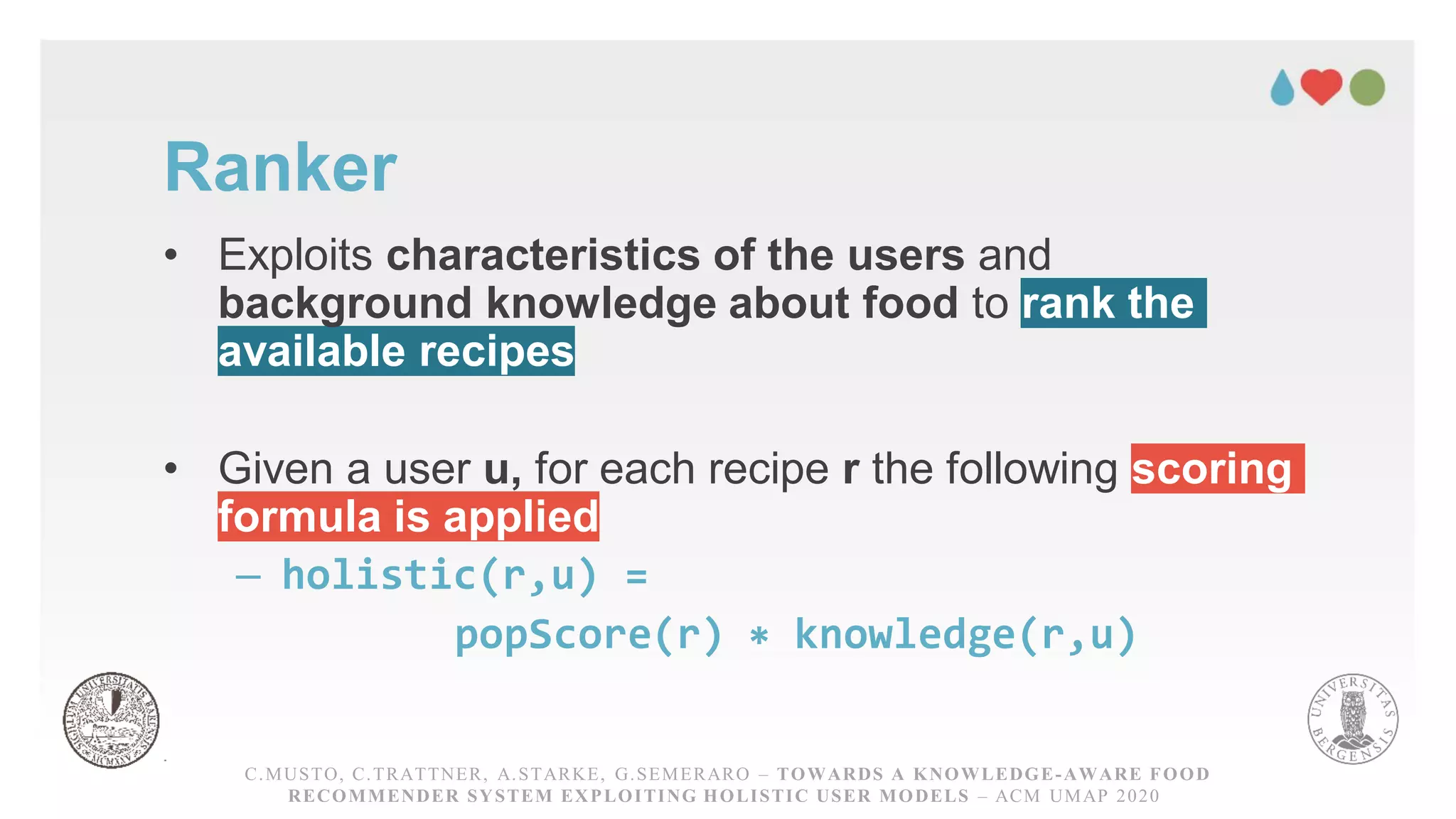 Ranker
• Exploits characteristics of the users and
background knowledge about food to rank the
available recipes
• Given a user u, for each recipe r the following scoring
formula is applied
– holistic(r,u) =
popScore(r) ∗ knowledge(r,u)
C.MUSTO, C.TRATTNER, A.STARKE, G.SEMERARO – TOWARDS A KNOWLEDGE-AWARE FOOD RECOMMENDER
SYSTEM EXPLOITING HOLISTICUSER MODELS – ACM UMAP 2020
C.MUSTO, C.TRATTNER, A.STARKE, G.SEMERARO – TOWARDS A KNOWLEDGE-AWARE FOOD
RECOMMENDER SYSTEM EXPLOITING HOLISTIC USER MODELS – ACM UMAP 2020
 