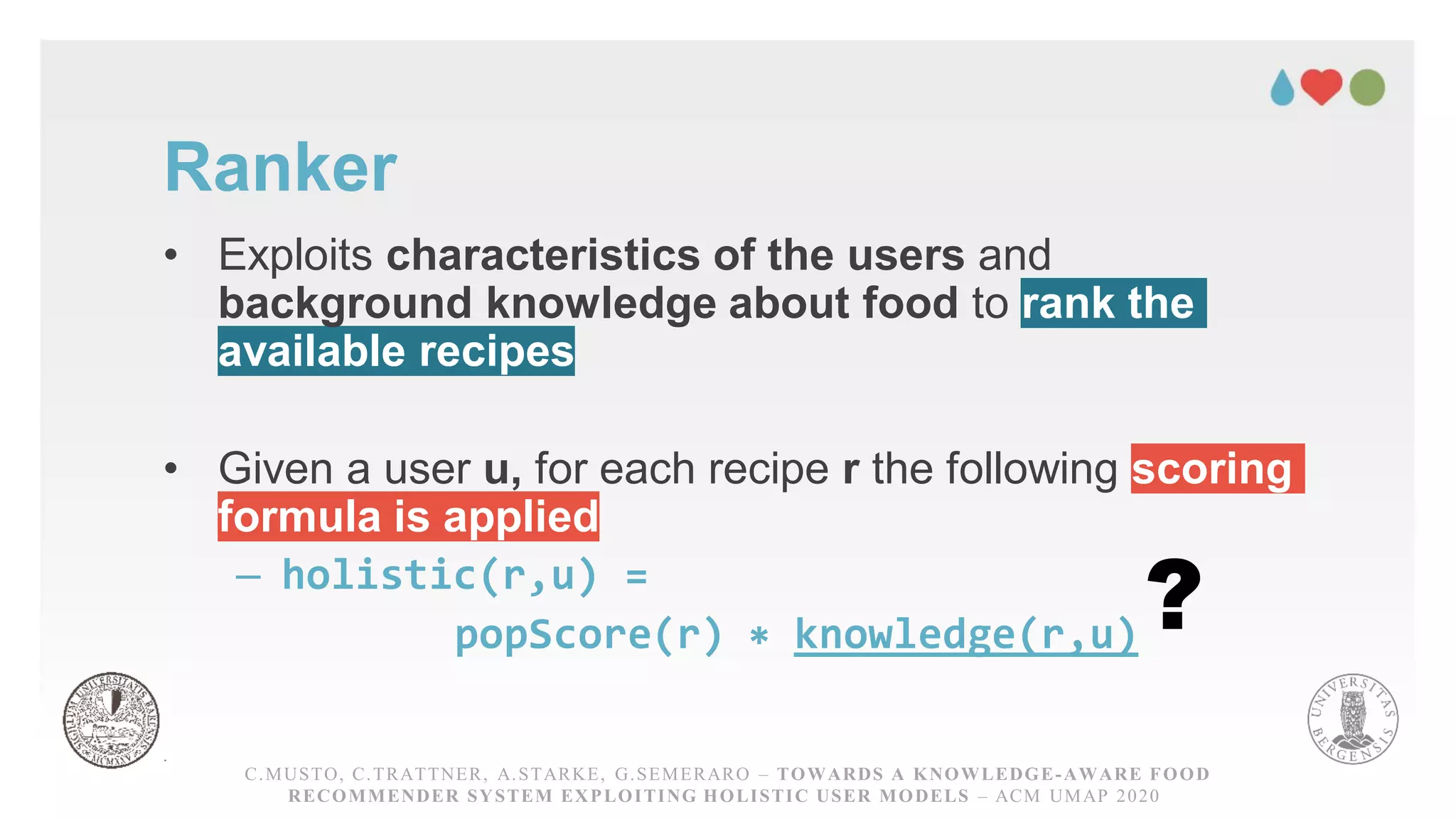 Ranker
• Exploits characteristics of the users and
background knowledge about food to rank the
available recipes
• Given a user u, for each recipe r the following scoring
formula is applied
– holistic(r,u) =
popScore(r) ∗ knowledge(r,u)
C.MUSTO, C.TRATTNER, A.STARKE, G.SEMERARO – TOWARDS A KNOWLEDGE-AWARE FOOD RECOMMENDER
SYSTEM EXPLOITING HOLISTICUSER MODELS – ACM UMAP 2020
C.MUSTO, C.TRATTNER, A.STARKE, G.SEMERARO – TOWARDS A KNOWLEDGE-AWARE FOOD
RECOMMENDER SYSTEM EXPLOITING HOLISTIC USER MODELS – ACM UMAP 2020
?
 