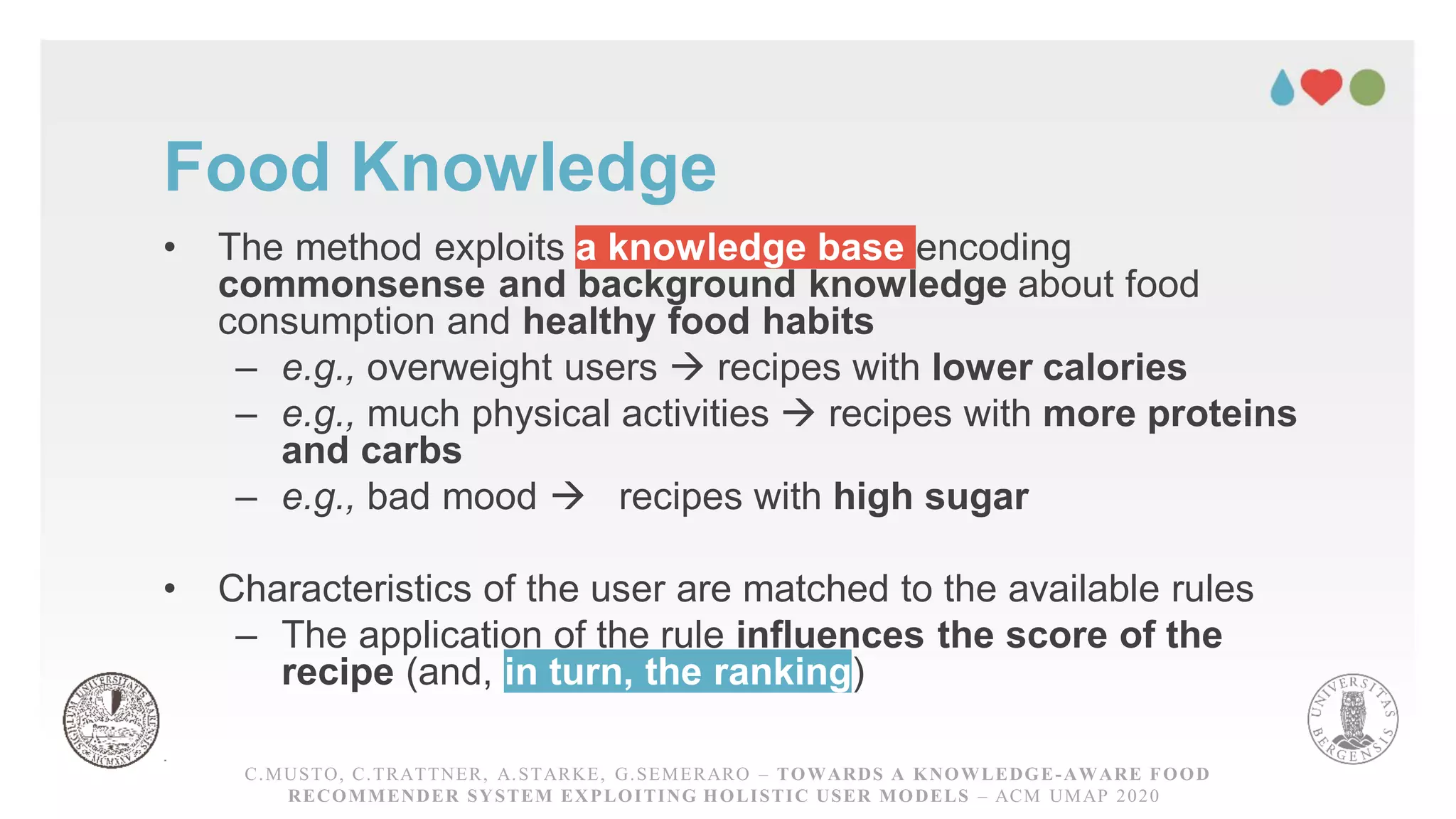 Food Knowledge
• The method exploits a knowledge base encoding
commonsense and background knowledge about food
consumption and healthy food habits
– e.g., overweight users → recipes with lower calories
– e.g., much physical activities → recipes with more proteins
and carbs
– e.g., bad mood → recipes with high sugar
• Characteristics of the user are matched to the available rules
– The application of the rule influences the score of the
recipe (and, in turn, the ranking)
C.MUSTO, C.TRATTNER, A.STARKE, G.SEMERARO – TOWARDS A KNOWLEDGE-AWARE FOOD RECOMMENDER
SYSTEM EXPLOITING HOLISTICUSER MODELS – ACM UMAP 2020
C.MUSTO, C.TRATTNER, A.STARKE, G.SEMERARO – TOWARDS A KNOWLEDGE-AWARE FOOD
RECOMMENDER SYSTEM EXPLOITING HOLISTIC USER MODELS – ACM UMAP 2020
 