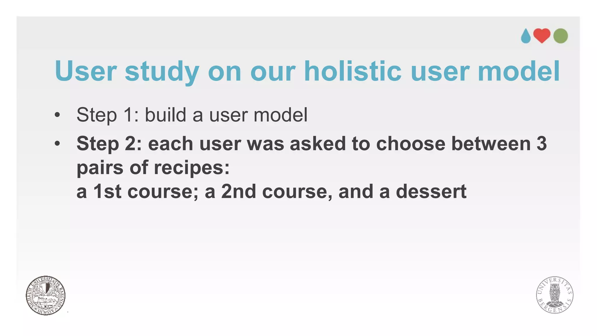 • Step 1: build a user model
• Step 2: each user was asked to choose between 3
pairs of recipes:
a 1st course; a 2nd course, and a dessert
User study on our holistic user model
 