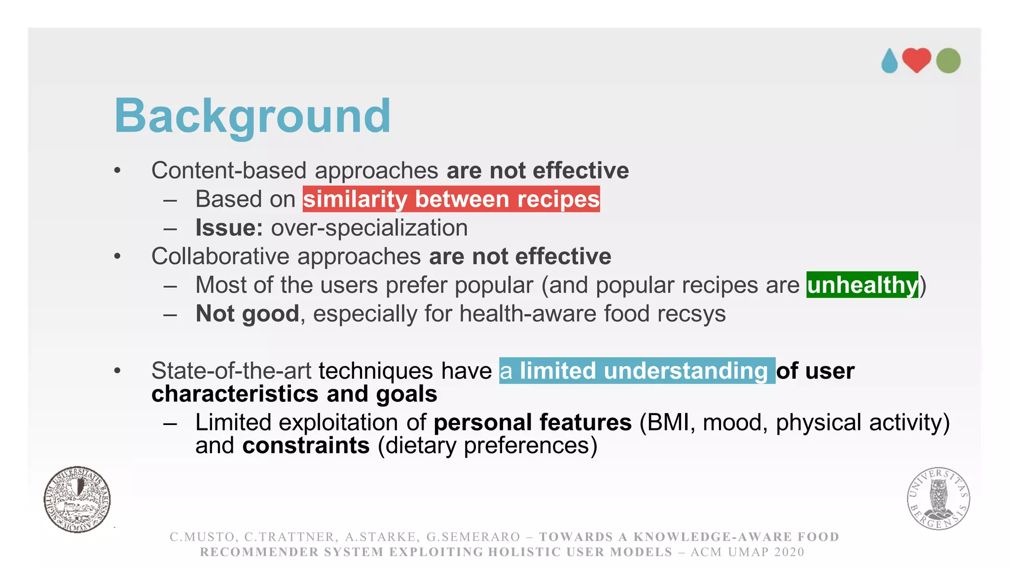 Background
• Content-based approaches are not effective
– Based on similarity between recipes
– Issue: over-specialization
• Collaborative approaches are not effective
– Most of the users prefer popular (and popular recipes are unhealthy)
– Not good, especially for health-aware food recsys
• State-of-the-art techniques have a limited understanding of user
characteristics and goals
– Limited exploitation of personal features (BMI, mood, physical activity)
and constraints (dietary preferences)
C.MUSTO, C.TRATTNER, A.STARKE, G.SEMERARO – TOWARDS A KNOWLEDGE-AWARE FOOD
RECOMMENDER SYSTEM EXPLOITING HOLISTIC USER MODELS – ACM UMAP 2020
 