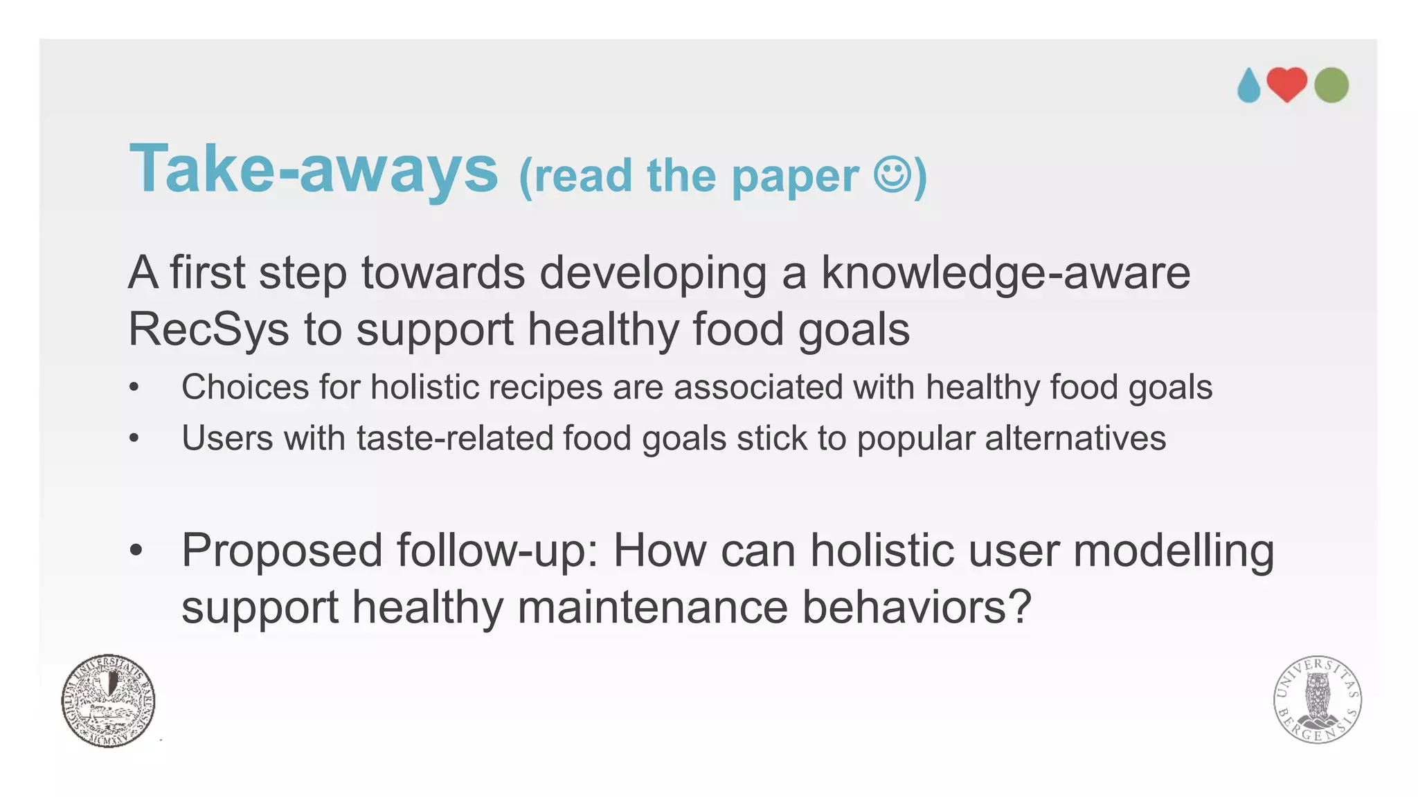 A first step towards developing a knowledge-aware
RecSys to support healthy food goals
• Choices for holistic recipes are associated with healthy food goals
• Users with taste-related food goals stick to popular alternatives
• Proposed follow-up: How can holistic user modelling
support healthy maintenance behaviors?
Take-aways (read the paper ☺)
 