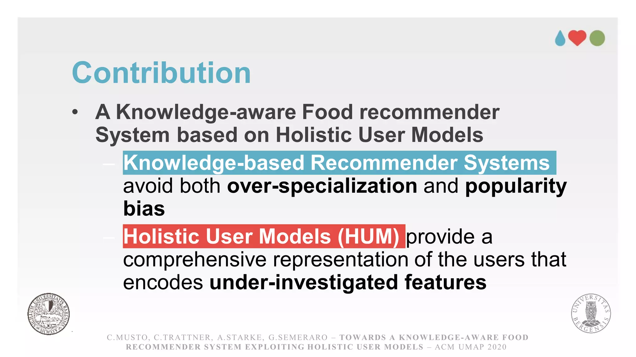 Contribution
• A Knowledge-aware Food recommender
System based on Holistic User Models
– Knowledge-based Recommender Systems
avoid both over-specialization and popularity
bias
– Holistic User Models (HUM) provide a
comprehensive representation of the users that
encodes under-investigated features
C.MUSTO, C.TRATTNER, A.STARKE, G.SEMERARO – TOWARDS A KNOWLEDGE-AWARE FOOD
RECOMMENDER SYSTEM EXPLOITING HOLISTIC USER MODELS – ACM UMAP 2020
 
