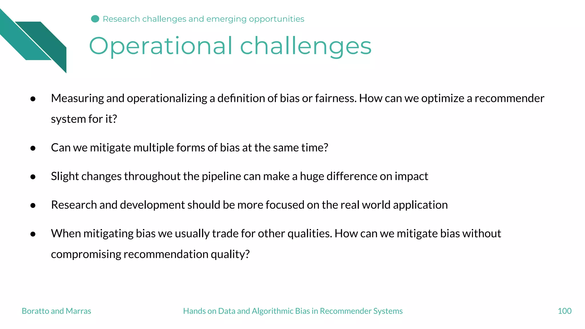 Operational challenges
100Hands on Data and Algorithmic Bias in Recommender SystemsBoratto and Marras
Research challenges and emerging opportunities
● Measuring and operationalizing a deﬁnition of bias or fairness. How can we optimize a recommender
system for it?
● Can we mitigate multiple forms of bias at the same time?
● Slight changes throughout the pipeline can make a huge difference on impact
● Research and development should be more focused on the real world application
● When mitigating bias we usually trade for other qualities. How can we mitigate bias without
compromising recommendation quality?
 