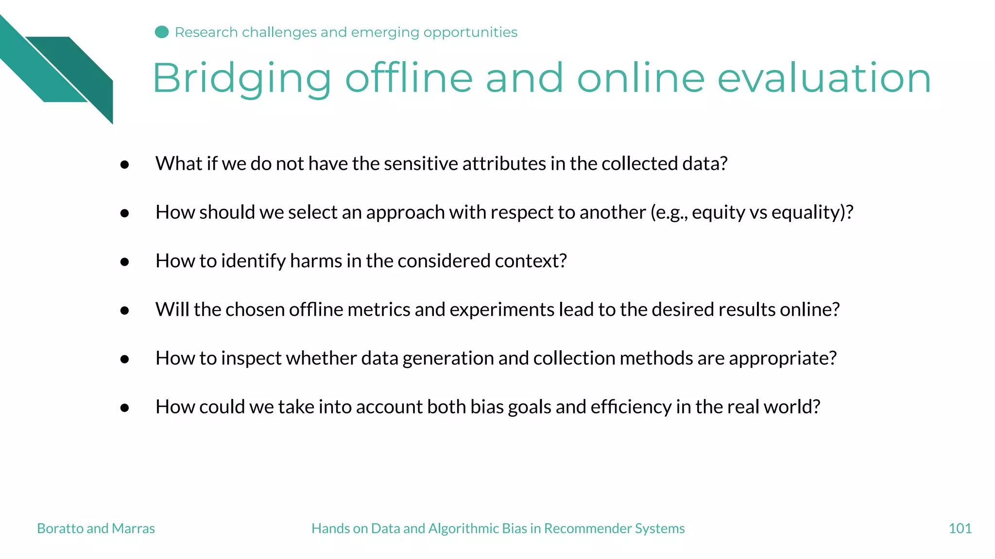 Bridging ofﬂine and online evaluation
● What if we do not have the sensitive attributes in the collected data?
● How should we select an approach with respect to another (e.g., equity vs equality)?
● How to identify harms in the considered context?
● Will the chosen ofﬂine metrics and experiments lead to the desired results online?
● How to inspect whether data generation and collection methods are appropriate?
● How could we take into account both bias goals and efﬁciency in the real world?
101Hands on Data and Algorithmic Bias in Recommender SystemsBoratto and Marras
Research challenges and emerging opportunities
 