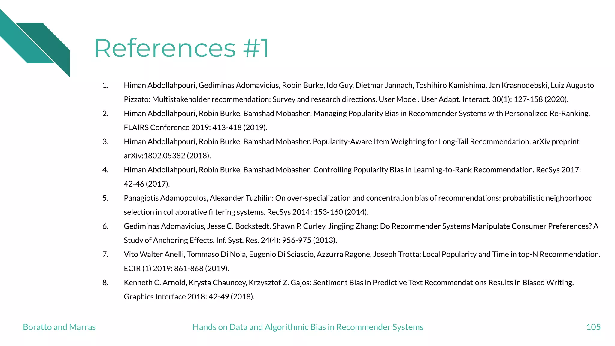 References #1
1. Himan Abdollahpouri, Gediminas Adomavicius, Robin Burke, Ido Guy, Dietmar Jannach, Toshihiro Kamishima, Jan Krasnodebski, Luiz Augusto
Pizzato: Multistakeholder recommendation: Survey and research directions. User Model. User Adapt. Interact. 30(1): 127-158 (2020).
2. Himan Abdollahpouri, Robin Burke, Bamshad Mobasher: Managing Popularity Bias in Recommender Systems with Personalized Re-Ranking.
FLAIRS Conference 2019: 413-418 (2019).
3. Himan Abdollahpouri, Robin Burke, Bamshad Mobasher. Popularity-Aware Item Weighting for Long-Tail Recommendation. arXiv preprint
arXiv:1802.05382 (2018).
4. Himan Abdollahpouri, Robin Burke, Bamshad Mobasher: Controlling Popularity Bias in Learning-to-Rank Recommendation. RecSys 2017:
42-46 (2017).
5. Panagiotis Adamopoulos, Alexander Tuzhilin: On over-specialization and concentration bias of recommendations: probabilistic neighborhood
selection in collaborative ﬁltering systems. RecSys 2014: 153-160 (2014).
6. Gediminas Adomavicius, Jesse C. Bockstedt, Shawn P. Curley, Jingjing Zhang: Do Recommender Systems Manipulate Consumer Preferences? A
Study of Anchoring Effects. Inf. Syst. Res. 24(4): 956-975 (2013).
7. Vito Walter Anelli, Tommaso Di Noia, Eugenio Di Sciascio, Azzurra Ragone, Joseph Trotta: Local Popularity and Time in top-N Recommendation.
ECIR (1) 2019: 861-868 (2019).
8. Kenneth C. Arnold, Krysta Chauncey, Krzysztof Z. Gajos: Sentiment Bias in Predictive Text Recommendations Results in Biased Writing.
Graphics Interface 2018: 42-49 (2018).
105Hands on Data and Algorithmic Bias in Recommender SystemsBoratto and Marras
 