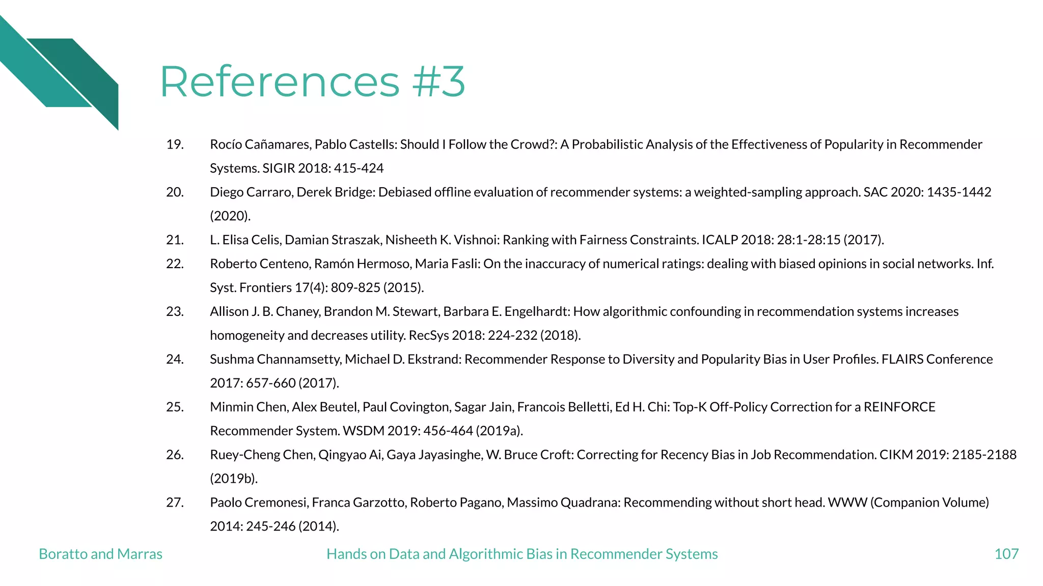 References #3
19. Rocío Cañamares, Pablo Castells: Should I Follow the Crowd?: A Probabilistic Analysis of the Effectiveness of Popularity in Recommender
Systems. SIGIR 2018: 415-424
20. Diego Carraro, Derek Bridge: Debiased ofﬂine evaluation of recommender systems: a weighted-sampling approach. SAC 2020: 1435-1442
(2020).
21. L. Elisa Celis, Damian Straszak, Nisheeth K. Vishnoi: Ranking with Fairness Constraints. ICALP 2018: 28:1-28:15 (2017).
22. Roberto Centeno, Ramón Hermoso, Maria Fasli: On the inaccuracy of numerical ratings: dealing with biased opinions in social networks. Inf.
Syst. Frontiers 17(4): 809-825 (2015).
23. Allison J. B. Chaney, Brandon M. Stewart, Barbara E. Engelhardt: How algorithmic confounding in recommendation systems increases
homogeneity and decreases utility. RecSys 2018: 224-232 (2018).
24. Sushma Channamsetty, Michael D. Ekstrand: Recommender Response to Diversity and Popularity Bias in User Proﬁles. FLAIRS Conference
2017: 657-660 (2017).
25. Minmin Chen, Alex Beutel, Paul Covington, Sagar Jain, Francois Belletti, Ed H. Chi: Top-K Off-Policy Correction for a REINFORCE
Recommender System. WSDM 2019: 456-464 (2019a).
26. Ruey-Cheng Chen, Qingyao Ai, Gaya Jayasinghe, W. Bruce Croft: Correcting for Recency Bias in Job Recommendation. CIKM 2019: 2185-2188
(2019b).
27. Paolo Cremonesi, Franca Garzotto, Roberto Pagano, Massimo Quadrana: Recommending without short head. WWW (Companion Volume)
2014: 245-246 (2014).
107Hands on Data and Algorithmic Bias in Recommender SystemsBoratto and Marras
 