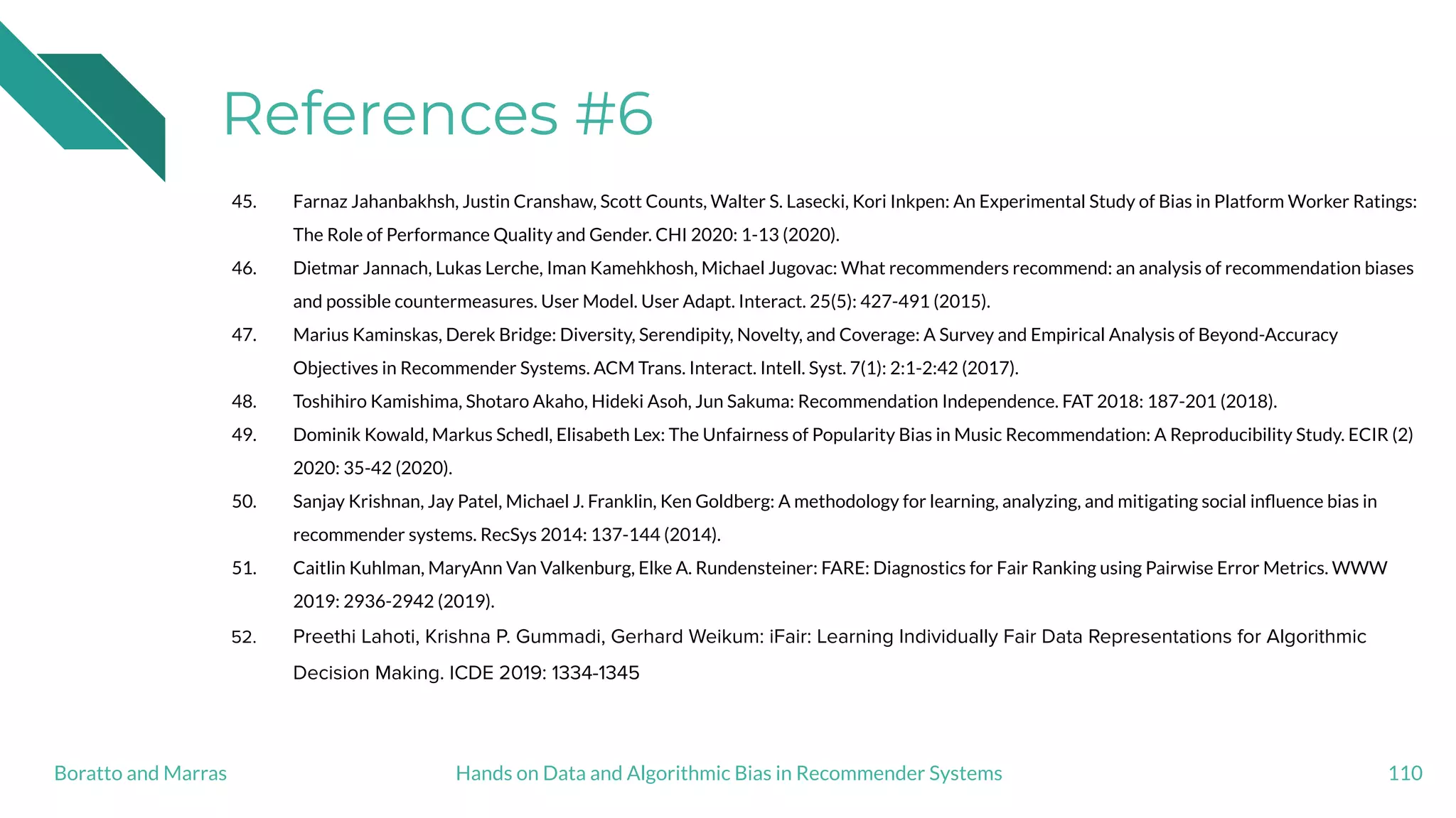 References #6
45. Farnaz Jahanbakhsh, Justin Cranshaw, Scott Counts, Walter S. Lasecki, Kori Inkpen: An Experimental Study of Bias in Platform Worker Ratings:
The Role of Performance Quality and Gender. CHI 2020: 1-13 (2020).
46. Dietmar Jannach, Lukas Lerche, Iman Kamehkhosh, Michael Jugovac: What recommenders recommend: an analysis of recommendation biases
and possible countermeasures. User Model. User Adapt. Interact. 25(5): 427-491 (2015).
47. Marius Kaminskas, Derek Bridge: Diversity, Serendipity, Novelty, and Coverage: A Survey and Empirical Analysis of Beyond-Accuracy
Objectives in Recommender Systems. ACM Trans. Interact. Intell. Syst. 7(1): 2:1-2:42 (2017).
48. Toshihiro Kamishima, Shotaro Akaho, Hideki Asoh, Jun Sakuma: Recommendation Independence. FAT 2018: 187-201 (2018).
49. Dominik Kowald, Markus Schedl, Elisabeth Lex: The Unfairness of Popularity Bias in Music Recommendation: A Reproducibility Study. ECIR (2)
2020: 35-42 (2020).
50. Sanjay Krishnan, Jay Patel, Michael J. Franklin, Ken Goldberg: A methodology for learning, analyzing, and mitigating social inﬂuence bias in
recommender systems. RecSys 2014: 137-144 (2014).
51. Caitlin Kuhlman, MaryAnn Van Valkenburg, Elke A. Rundensteiner: FARE: Diagnostics for Fair Ranking using Pairwise Error Metrics. WWW
2019: 2936-2942 (2019).
52. Preethi Lahoti, Krishna P. Gummadi, Gerhard Weikum: iFair: Learning Individually Fair Data Representations for Algorithmic
Decision Making. ICDE 2019: 1334-1345
110Hands on Data and Algorithmic Bias in Recommender SystemsBoratto and Marras
 