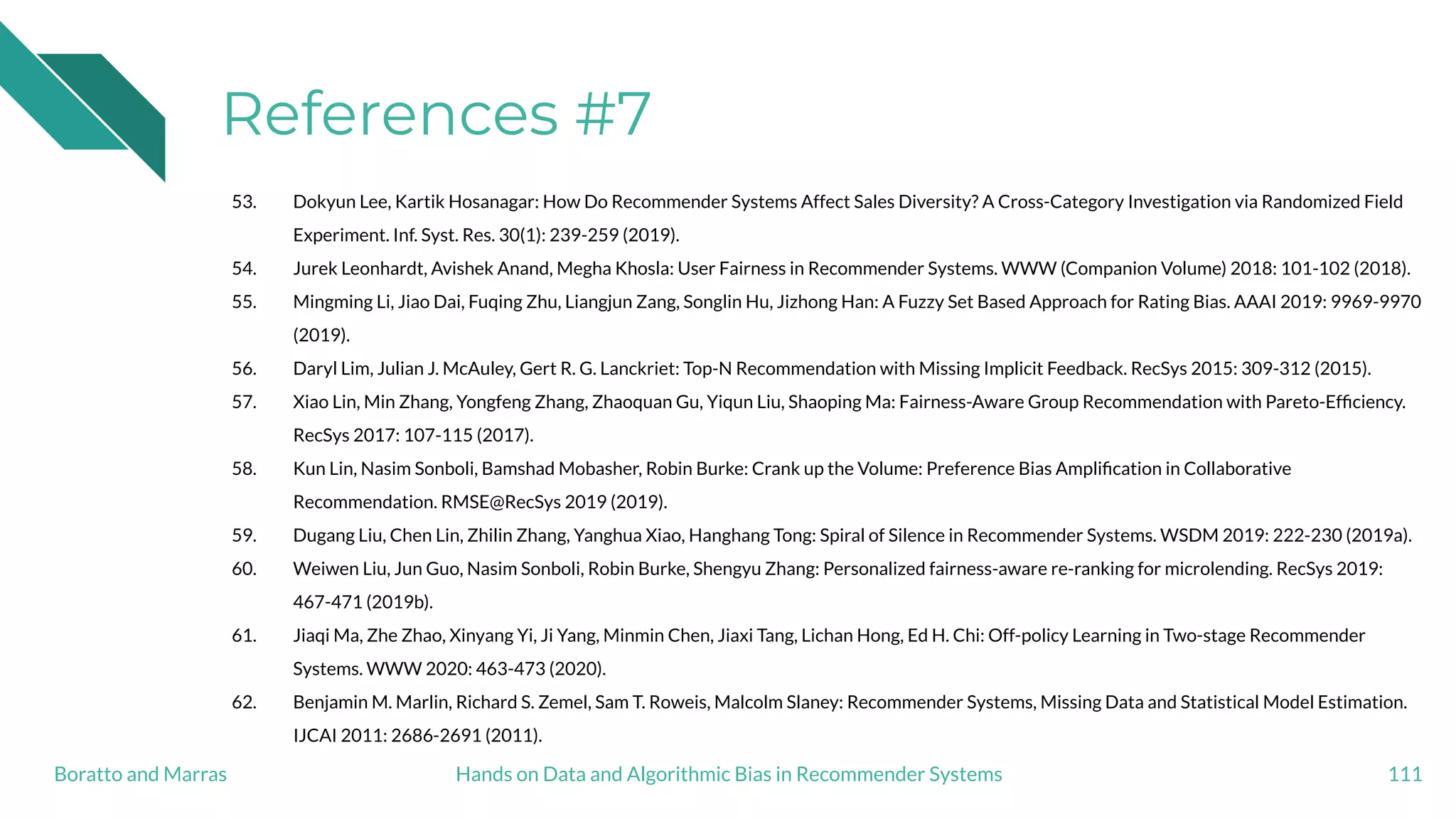 References #7
53. Dokyun Lee, Kartik Hosanagar: How Do Recommender Systems Affect Sales Diversity? A Cross-Category Investigation via Randomized Field
Experiment. Inf. Syst. Res. 30(1): 239-259 (2019).
54. Jurek Leonhardt, Avishek Anand, Megha Khosla: User Fairness in Recommender Systems. WWW (Companion Volume) 2018: 101-102 (2018).
55. Mingming Li, Jiao Dai, Fuqing Zhu, Liangjun Zang, Songlin Hu, Jizhong Han: A Fuzzy Set Based Approach for Rating Bias. AAAI 2019: 9969-9970
(2019).
56. Daryl Lim, Julian J. McAuley, Gert R. G. Lanckriet: Top-N Recommendation with Missing Implicit Feedback. RecSys 2015: 309-312 (2015).
57. Xiao Lin, Min Zhang, Yongfeng Zhang, Zhaoquan Gu, Yiqun Liu, Shaoping Ma: Fairness-Aware Group Recommendation with Pareto-Efﬁciency.
RecSys 2017: 107-115 (2017).
58. Kun Lin, Nasim Sonboli, Bamshad Mobasher, Robin Burke: Crank up the Volume: Preference Bias Ampliﬁcation in Collaborative
Recommendation. RMSE@RecSys 2019 (2019).
59. Dugang Liu, Chen Lin, Zhilin Zhang, Yanghua Xiao, Hanghang Tong: Spiral of Silence in Recommender Systems. WSDM 2019: 222-230 (2019a).
60. Weiwen Liu, Jun Guo, Nasim Sonboli, Robin Burke, Shengyu Zhang: Personalized fairness-aware re-ranking for microlending. RecSys 2019:
467-471 (2019b).
61. Jiaqi Ma, Zhe Zhao, Xinyang Yi, Ji Yang, Minmin Chen, Jiaxi Tang, Lichan Hong, Ed H. Chi: Off-policy Learning in Two-stage Recommender
Systems. WWW 2020: 463-473 (2020).
62. Benjamin M. Marlin, Richard S. Zemel, Sam T. Roweis, Malcolm Slaney: Recommender Systems, Missing Data and Statistical Model Estimation.
IJCAI 2011: 2686-2691 (2011).
111Hands on Data and Algorithmic Bias in Recommender SystemsBoratto and Marras
 