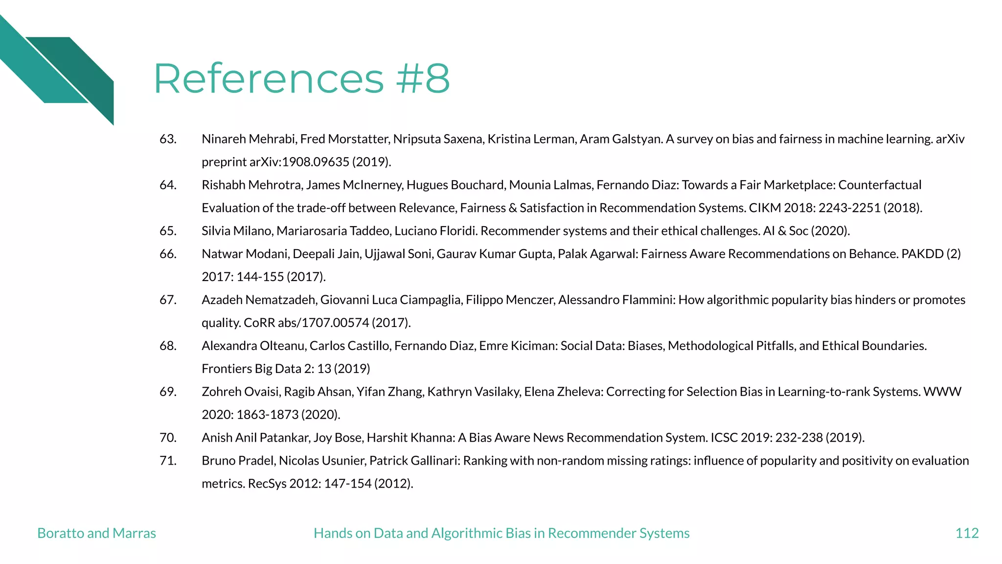 References #8
63. Ninareh Mehrabi, Fred Morstatter, Nripsuta Saxena, Kristina Lerman, Aram Galstyan. A survey on bias and fairness in machine learning. arXiv
preprint arXiv:1908.09635 (2019).
64. Rishabh Mehrotra, James McInerney, Hugues Bouchard, Mounia Lalmas, Fernando Diaz: Towards a Fair Marketplace: Counterfactual
Evaluation of the trade-off between Relevance, Fairness & Satisfaction in Recommendation Systems. CIKM 2018: 2243-2251 (2018).
65. Silvia Milano, Mariarosaria Taddeo, Luciano Floridi. Recommender systems and their ethical challenges. AI & Soc (2020).
66. Natwar Modani, Deepali Jain, Ujjawal Soni, Gaurav Kumar Gupta, Palak Agarwal: Fairness Aware Recommendations on Behance. PAKDD (2)
2017: 144-155 (2017).
67. Azadeh Nematzadeh, Giovanni Luca Ciampaglia, Filippo Menczer, Alessandro Flammini: How algorithmic popularity bias hinders or promotes
quality. CoRR abs/1707.00574 (2017).
68. Alexandra Olteanu, Carlos Castillo, Fernando Diaz, Emre Kiciman: Social Data: Biases, Methodological Pitfalls, and Ethical Boundaries.
Frontiers Big Data 2: 13 (2019)
69. Zohreh Ovaisi, Ragib Ahsan, Yifan Zhang, Kathryn Vasilaky, Elena Zheleva: Correcting for Selection Bias in Learning-to-rank Systems. WWW
2020: 1863-1873 (2020).
70. Anish Anil Patankar, Joy Bose, Harshit Khanna: A Bias Aware News Recommendation System. ICSC 2019: 232-238 (2019).
71. Bruno Pradel, Nicolas Usunier, Patrick Gallinari: Ranking with non-random missing ratings: inﬂuence of popularity and positivity on evaluation
metrics. RecSys 2012: 147-154 (2012).
112Hands on Data and Algorithmic Bias in Recommender SystemsBoratto and Marras
 