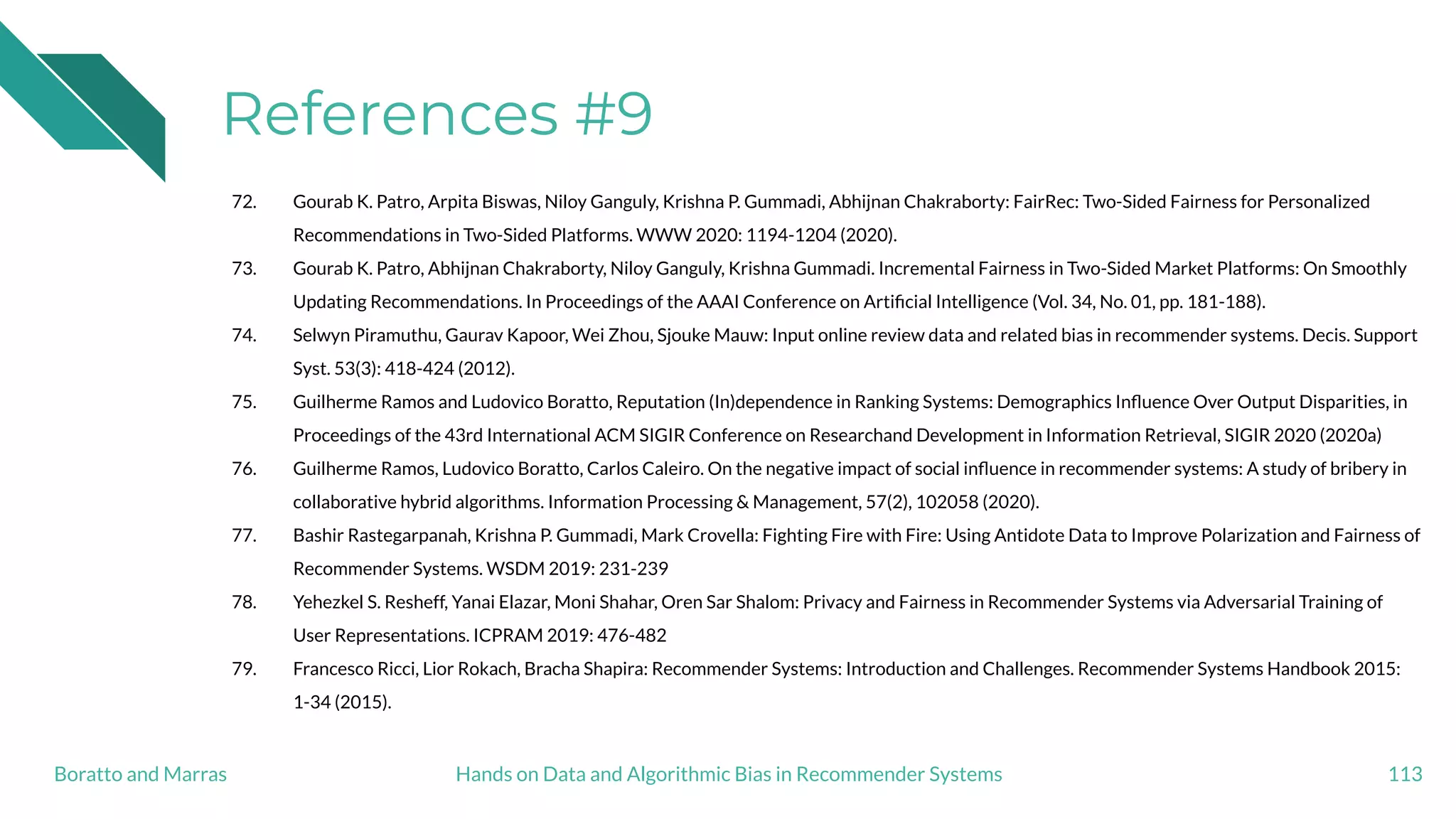 References #9
72. Gourab K. Patro, Arpita Biswas, Niloy Ganguly, Krishna P. Gummadi, Abhijnan Chakraborty: FairRec: Two-Sided Fairness for Personalized
Recommendations in Two-Sided Platforms. WWW 2020: 1194-1204 (2020).
73. Gourab K. Patro, Abhijnan Chakraborty, Niloy Ganguly, Krishna Gummadi. Incremental Fairness in Two-Sided Market Platforms: On Smoothly
Updating Recommendations. In Proceedings of the AAAI Conference on Artiﬁcial Intelligence (Vol. 34, No. 01, pp. 181-188).
74. Selwyn Piramuthu, Gaurav Kapoor, Wei Zhou, Sjouke Mauw: Input online review data and related bias in recommender systems. Decis. Support
Syst. 53(3): 418-424 (2012).
75. Guilherme Ramos and Ludovico Boratto, Reputation (In)dependence in Ranking Systems: Demographics Inﬂuence Over Output Disparities, in
Proceedings of the 43rd International ACM SIGIR Conference on Researchand Development in Information Retrieval, SIGIR 2020 (2020a)
76. Guilherme Ramos, Ludovico Boratto, Carlos Caleiro. On the negative impact of social inﬂuence in recommender systems: A study of bribery in
collaborative hybrid algorithms. Information Processing & Management, 57(2), 102058 (2020).
77. Bashir Rastegarpanah, Krishna P. Gummadi, Mark Crovella: Fighting Fire with Fire: Using Antidote Data to Improve Polarization and Fairness of
Recommender Systems. WSDM 2019: 231-239
78. Yehezkel S. Resheff, Yanai Elazar, Moni Shahar, Oren Sar Shalom: Privacy and Fairness in Recommender Systems via Adversarial Training of
User Representations. ICPRAM 2019: 476-482
79. Francesco Ricci, Lior Rokach, Bracha Shapira: Recommender Systems: Introduction and Challenges. Recommender Systems Handbook 2015:
1-34 (2015).
113Hands on Data and Algorithmic Bias in Recommender SystemsBoratto and Marras
 