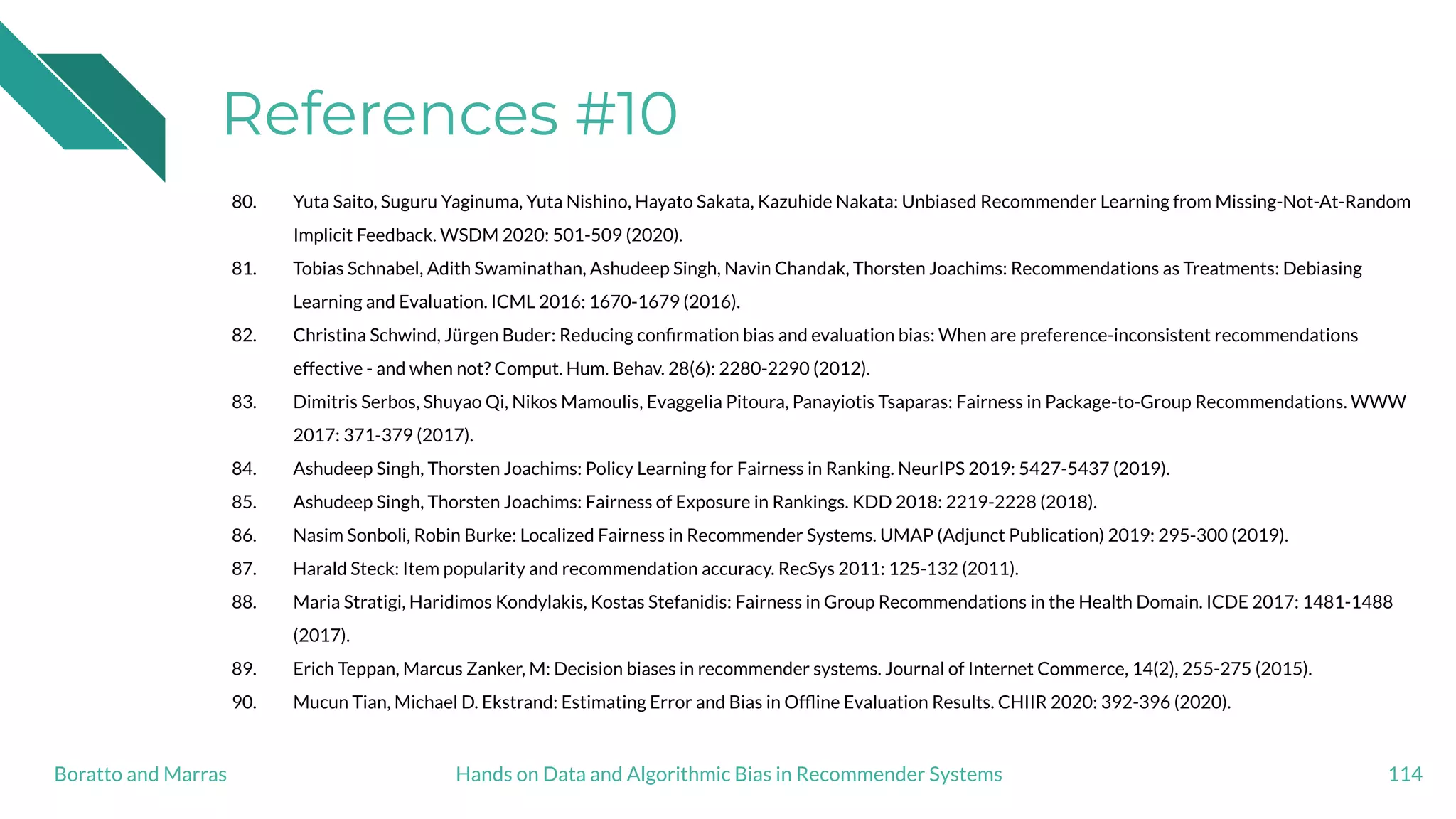 References #10
80. Yuta Saito, Suguru Yaginuma, Yuta Nishino, Hayato Sakata, Kazuhide Nakata: Unbiased Recommender Learning from Missing-Not-At-Random
Implicit Feedback. WSDM 2020: 501-509 (2020).
81. Tobias Schnabel, Adith Swaminathan, Ashudeep Singh, Navin Chandak, Thorsten Joachims: Recommendations as Treatments: Debiasing
Learning and Evaluation. ICML 2016: 1670-1679 (2016).
82. Christina Schwind, Jürgen Buder: Reducing conﬁrmation bias and evaluation bias: When are preference-inconsistent recommendations
effective - and when not? Comput. Hum. Behav. 28(6): 2280-2290 (2012).
83. Dimitris Serbos, Shuyao Qi, Nikos Mamoulis, Evaggelia Pitoura, Panayiotis Tsaparas: Fairness in Package-to-Group Recommendations. WWW
2017: 371-379 (2017).
84. Ashudeep Singh, Thorsten Joachims: Policy Learning for Fairness in Ranking. NeurIPS 2019: 5427-5437 (2019).
85. Ashudeep Singh, Thorsten Joachims: Fairness of Exposure in Rankings. KDD 2018: 2219-2228 (2018).
86. Nasim Sonboli, Robin Burke: Localized Fairness in Recommender Systems. UMAP (Adjunct Publication) 2019: 295-300 (2019).
87. Harald Steck: Item popularity and recommendation accuracy. RecSys 2011: 125-132 (2011).
88. Maria Stratigi, Haridimos Kondylakis, Kostas Stefanidis: Fairness in Group Recommendations in the Health Domain. ICDE 2017: 1481-1488
(2017).
89. Erich Teppan, Marcus Zanker, M: Decision biases in recommender systems. Journal of Internet Commerce, 14(2), 255-275 (2015).
90. Mucun Tian, Michael D. Ekstrand: Estimating Error and Bias in Ofﬂine Evaluation Results. CHIIR 2020: 392-396 (2020).
114Hands on Data and Algorithmic Bias in Recommender SystemsBoratto and Marras
 