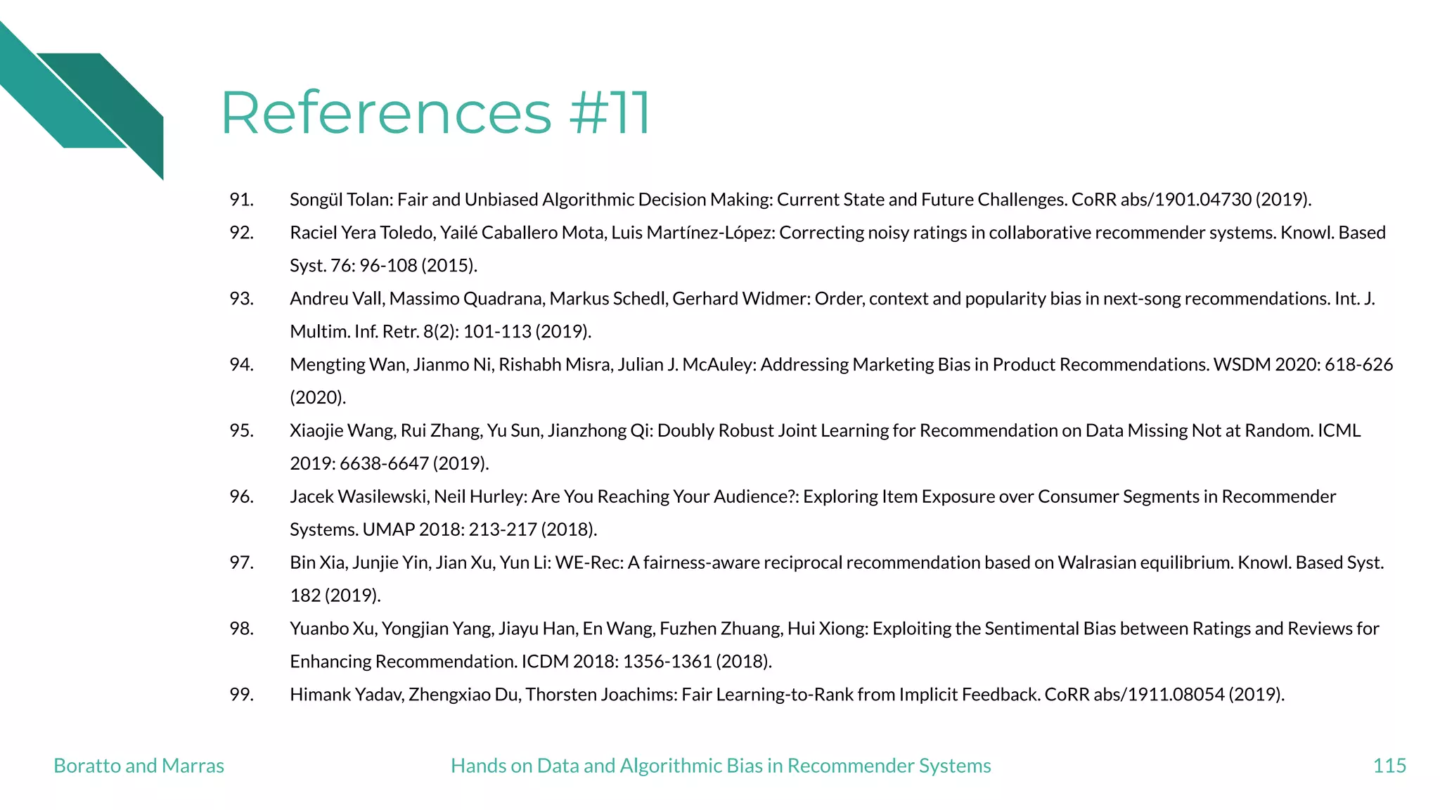 References #11
91. Songül Tolan: Fair and Unbiased Algorithmic Decision Making: Current State and Future Challenges. CoRR abs/1901.04730 (2019).
92. Raciel Yera Toledo, Yailé Caballero Mota, Luis Martínez-López: Correcting noisy ratings in collaborative recommender systems. Knowl. Based
Syst. 76: 96-108 (2015).
93. Andreu Vall, Massimo Quadrana, Markus Schedl, Gerhard Widmer: Order, context and popularity bias in next-song recommendations. Int. J.
Multim. Inf. Retr. 8(2): 101-113 (2019).
94. Mengting Wan, Jianmo Ni, Rishabh Misra, Julian J. McAuley: Addressing Marketing Bias in Product Recommendations. WSDM 2020: 618-626
(2020).
95. Xiaojie Wang, Rui Zhang, Yu Sun, Jianzhong Qi: Doubly Robust Joint Learning for Recommendation on Data Missing Not at Random. ICML
2019: 6638-6647 (2019).
96. Jacek Wasilewski, Neil Hurley: Are You Reaching Your Audience?: Exploring Item Exposure over Consumer Segments in Recommender
Systems. UMAP 2018: 213-217 (2018).
97. Bin Xia, Junjie Yin, Jian Xu, Yun Li: WE-Rec: A fairness-aware reciprocal recommendation based on Walrasian equilibrium. Knowl. Based Syst.
182 (2019).
98. Yuanbo Xu, Yongjian Yang, Jiayu Han, En Wang, Fuzhen Zhuang, Hui Xiong: Exploiting the Sentimental Bias between Ratings and Reviews for
Enhancing Recommendation. ICDM 2018: 1356-1361 (2018).
99. Himank Yadav, Zhengxiao Du, Thorsten Joachims: Fair Learning-to-Rank from Implicit Feedback. CoRR abs/1911.08054 (2019).
115Hands on Data and Algorithmic Bias in Recommender SystemsBoratto and Marras
 