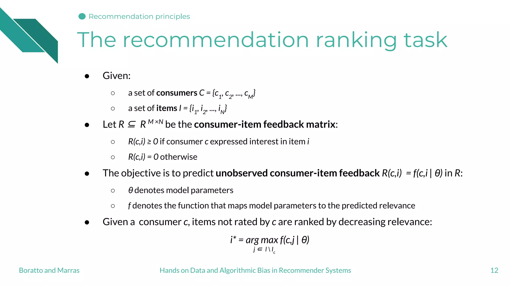 The recommendation ranking task
12
● Given:
○ a set of consumers C = {c1
, c2
, ..., cM
}
○ a set of items I = {i1
, i2
, ..., iN
}
● Let R ⊆ R M ×N
be the consumer-item feedback matrix:
○ R(c,i) ≥ 0 if consumer c expressed interest in item i
○ R(c,i) = 0 otherwise
● The objective is to predict unobserved consumer-item feedback R(c,i) = f(c,i | θ) in R:
○ θ denotes model parameters
○ f denotes the function that maps model parameters to the predicted relevance
● Given a consumer c, items not rated by c are ranked by decreasing relevance:
i* = arg max f(c,j | θ)
j ∈ I  Ic
Hands on Data and Algorithmic Bias in Recommender SystemsBoratto and Marras
Recommendation principles
 