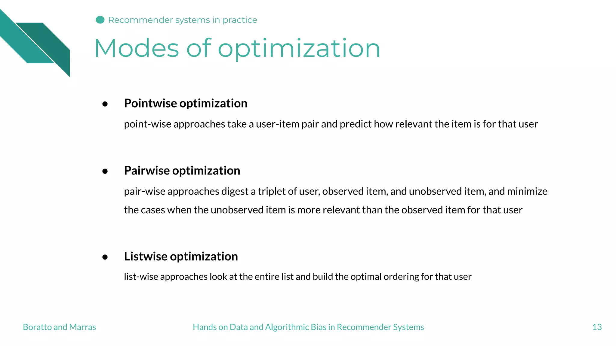 Modes of optimization
13
● Pointwise optimization
point-wise approaches take a user-item pair and predict how relevant the item is for that user
● Pairwise optimization
pair-wise approaches digest a triplet of user, observed item, and unobserved item, and minimize
the cases when the unobserved item is more relevant than the observed item for that user
● Listwise optimization
list-wise approaches look at the entire list and build the optimal ordering for that user
Hands on Data and Algorithmic Bias in Recommender SystemsBoratto and Marras
Recommender systems in practice
 