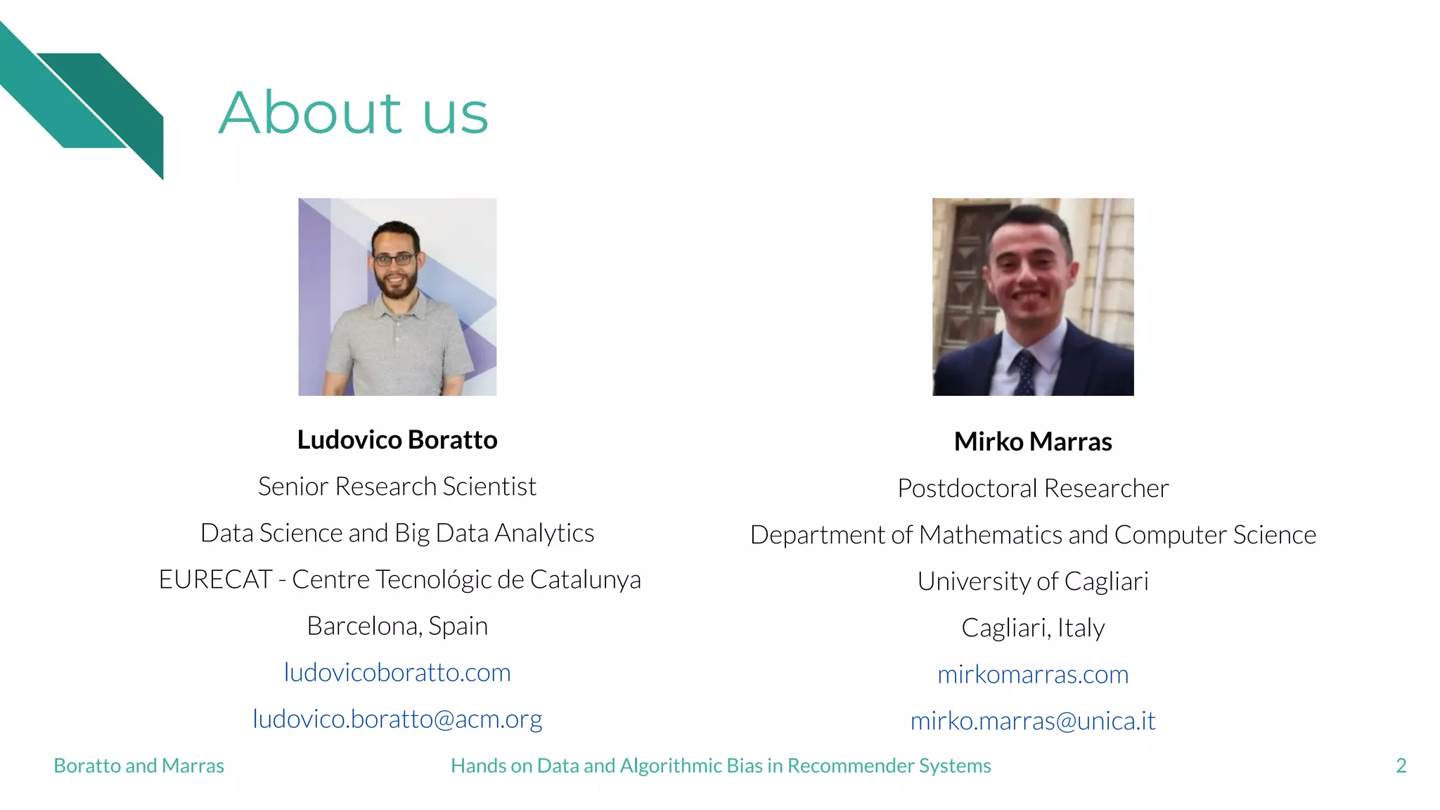 About us
2
Ludovico Boratto
Senior Research Scientist
Data Science and Big Data Analytics
EURECAT - Centre Tecnológic de Catalunya
Barcelona, Spain
ludovicoboratto.com
ludovico.boratto@acm.org
Mirko Marras
Postdoctoral Researcher
Department of Mathematics and Computer Science
University of Cagliari
Cagliari, Italy
mirkomarras.com
mirko.marras@unica.it
Hands on Data and Algorithmic Bias in Recommender SystemsBoratto and Marras
 