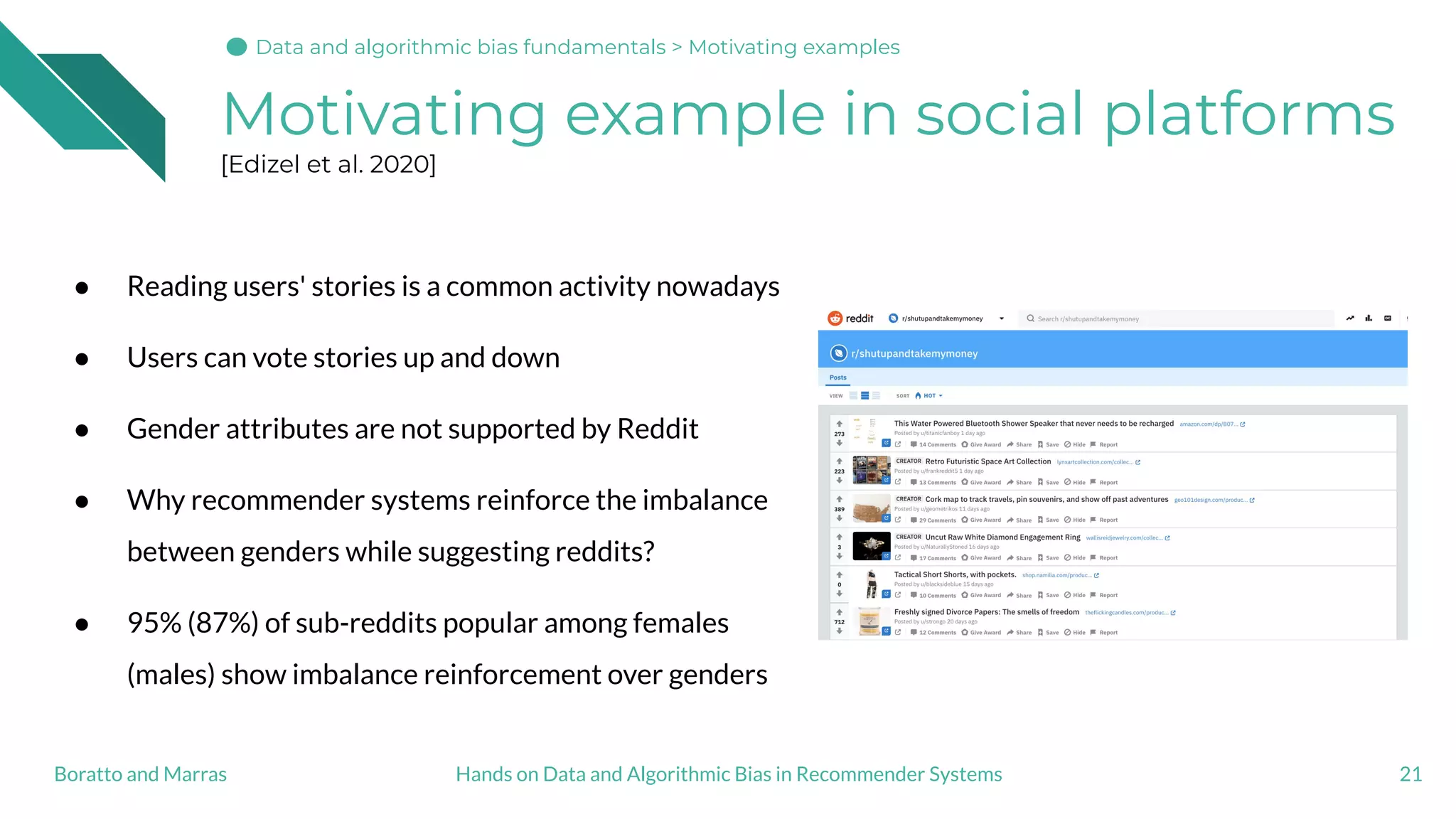 Motivating example in social platforms
[Edizel et al. 2020]
● Reading users' stories is a common activity nowadays
● Users can vote stories up and down
● Gender attributes are not supported by Reddit
● Why recommender systems reinforce the imbalance
between genders while suggesting reddits?
● 95% (87%) of sub-reddits popular among females
(males) show imbalance reinforcement over genders
21Hands on Data and Algorithmic Bias in Recommender SystemsBoratto and Marras
Data and algorithmic bias fundamentals > Motivating examples
 
