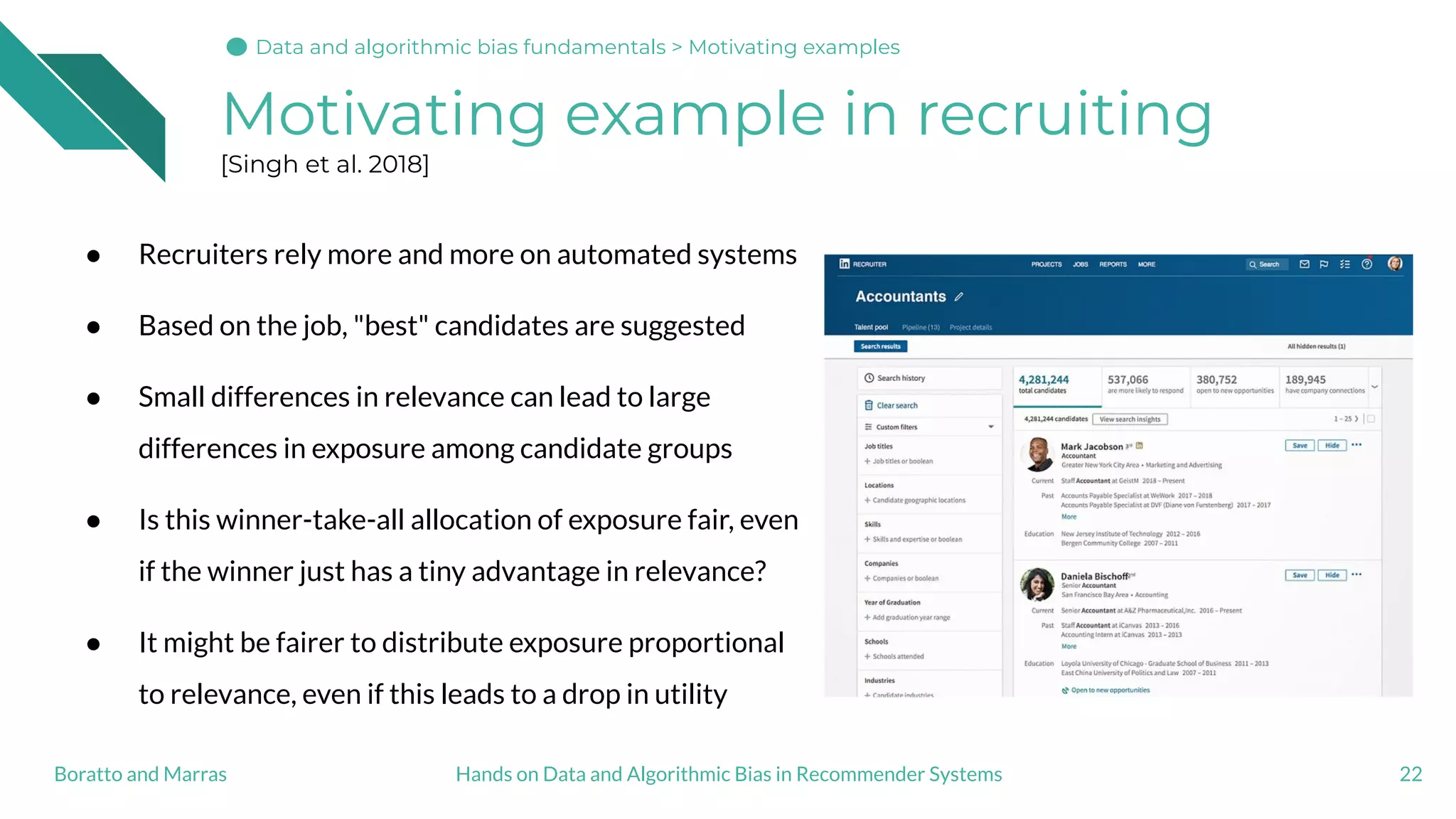 Motivating example in recruiting
[Singh et al. 2018]
22
● Recruiters rely more and more on automated systems
● Based on the job, "best" candidates are suggested
● Small differences in relevance can lead to large
differences in exposure among candidate groups
● Is this winner-take-all allocation of exposure fair, even
if the winner just has a tiny advantage in relevance?
● It might be fairer to distribute exposure proportional
to relevance, even if this leads to a drop in utility
Hands on Data and Algorithmic Bias in Recommender SystemsBoratto and Marras
Data and algorithmic bias fundamentals > Motivating examples
 
