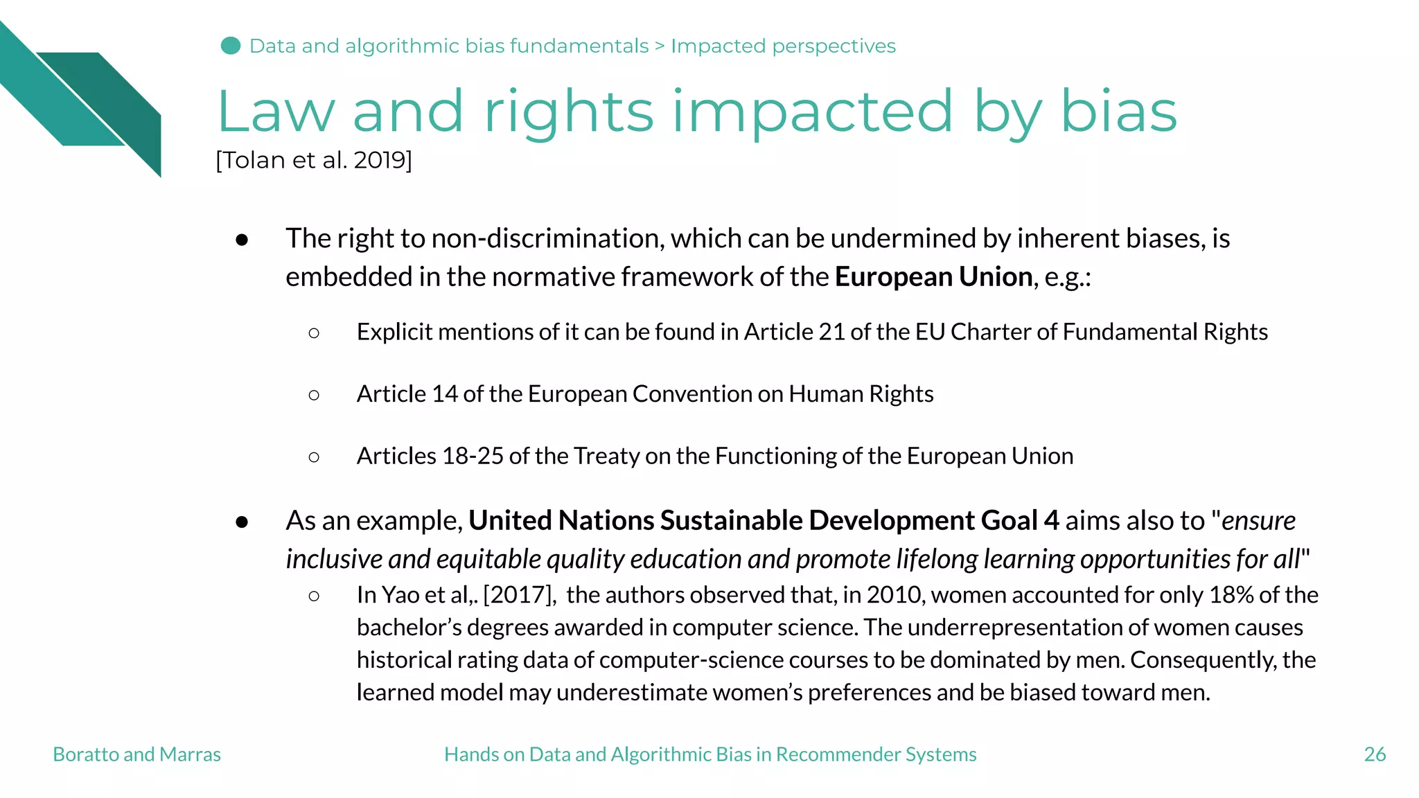 Law and rights impacted by bias
[Tolan et al. 2019]
● The right to non-discrimination, which can be undermined by inherent biases, is
embedded in the normative framework of the European Union, e.g.:
○ Explicit mentions of it can be found in Article 21 of the EU Charter of Fundamental Rights
○ Article 14 of the European Convention on Human Rights
○ Articles 18-25 of the Treaty on the Functioning of the European Union
● As an example, United Nations Sustainable Development Goal 4 aims also to "ensure
inclusive and equitable quality education and promote lifelong learning opportunities for all"
○ In Yao et al,. [2017], the authors observed that, in 2010, women accounted for only 18% of the
bachelor’s degrees awarded in computer science. The underrepresentation of women causes
historical rating data of computer-science courses to be dominated by men. Consequently, the
learned model may underestimate women’s preferences and be biased toward men.
26Hands on Data and Algorithmic Bias in Recommender SystemsBoratto and Marras
Data and algorithmic bias fundamentals > Impacted perspectives
 