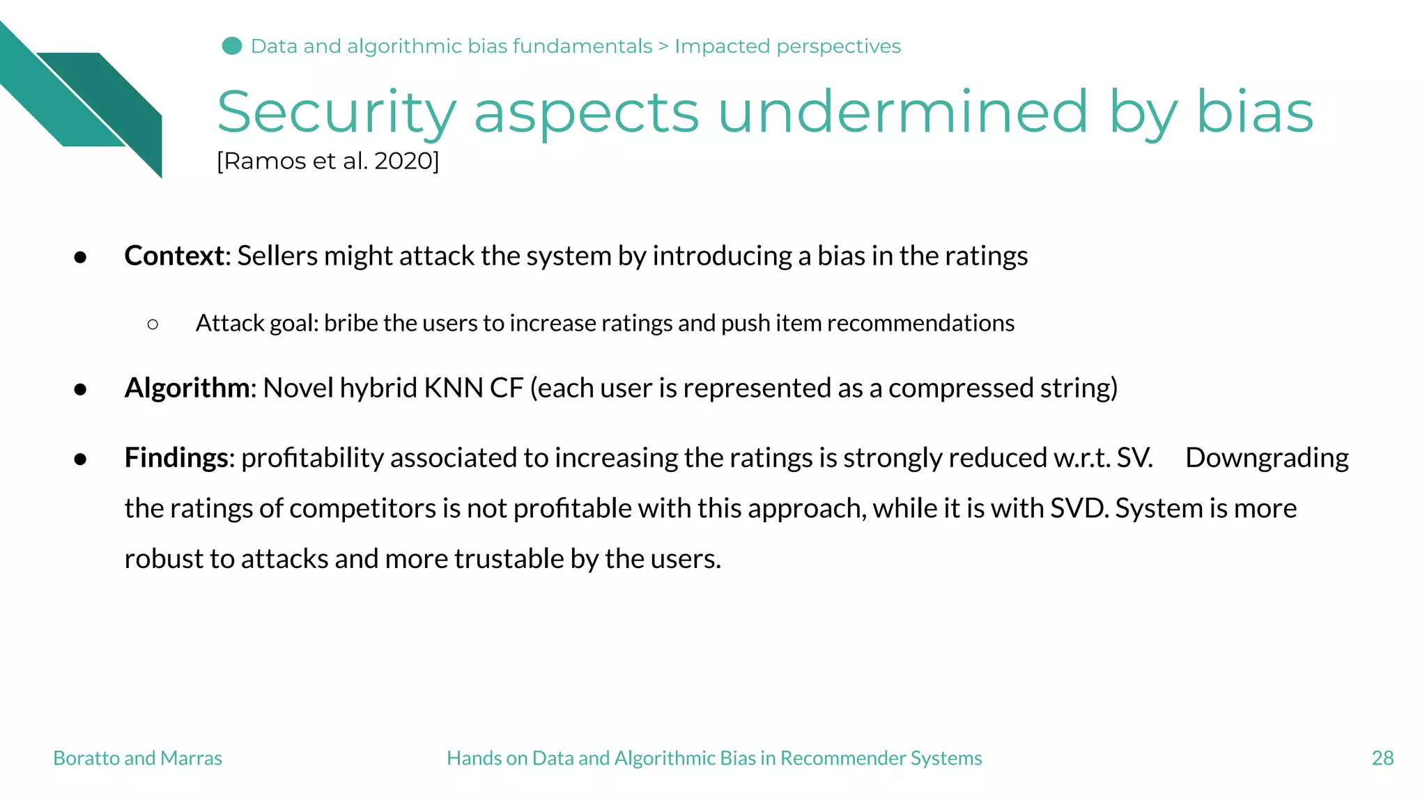 ● Context: Sellers might attack the system by introducing a bias in the ratings
○ Attack goal: bribe the users to increase ratings and push item recommendations
● Algorithm: Novel hybrid KNN CF (each user is represented as a compressed string)
● Findings: proﬁtability associated to increasing the ratings is strongly reduced w.r.t. SV. Downgrading
the ratings of competitors is not proﬁtable with this approach, while it is with SVD. System is more
robust to attacks and more trustable by the users.
Security aspects undermined by bias
[Ramos et al. 2020]
28Hands on Data and Algorithmic Bias in Recommender SystemsBoratto and Marras
Data and algorithmic bias fundamentals > Impacted perspectives
 