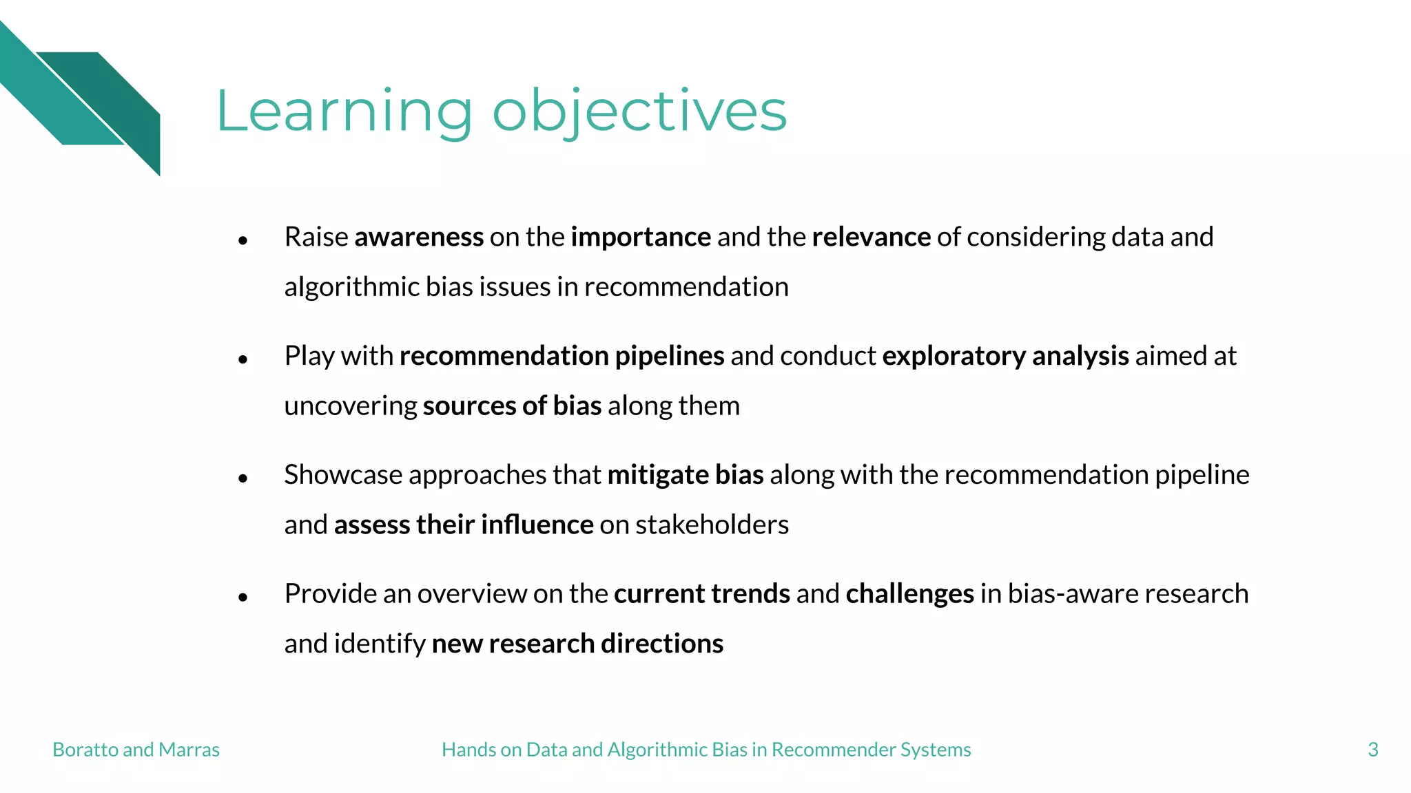 Learning objectives
● Raise awareness on the importance and the relevance of considering data and
algorithmic bias issues in recommendation
● Play with recommendation pipelines and conduct exploratory analysis aimed at
uncovering sources of bias along them
● Showcase approaches that mitigate bias along with the recommendation pipeline
and assess their inﬂuence on stakeholders
● Provide an overview on the current trends and challenges in bias-aware research
and identify new research directions
3Hands on Data and Algorithmic Bias in Recommender SystemsBoratto and Marras
 