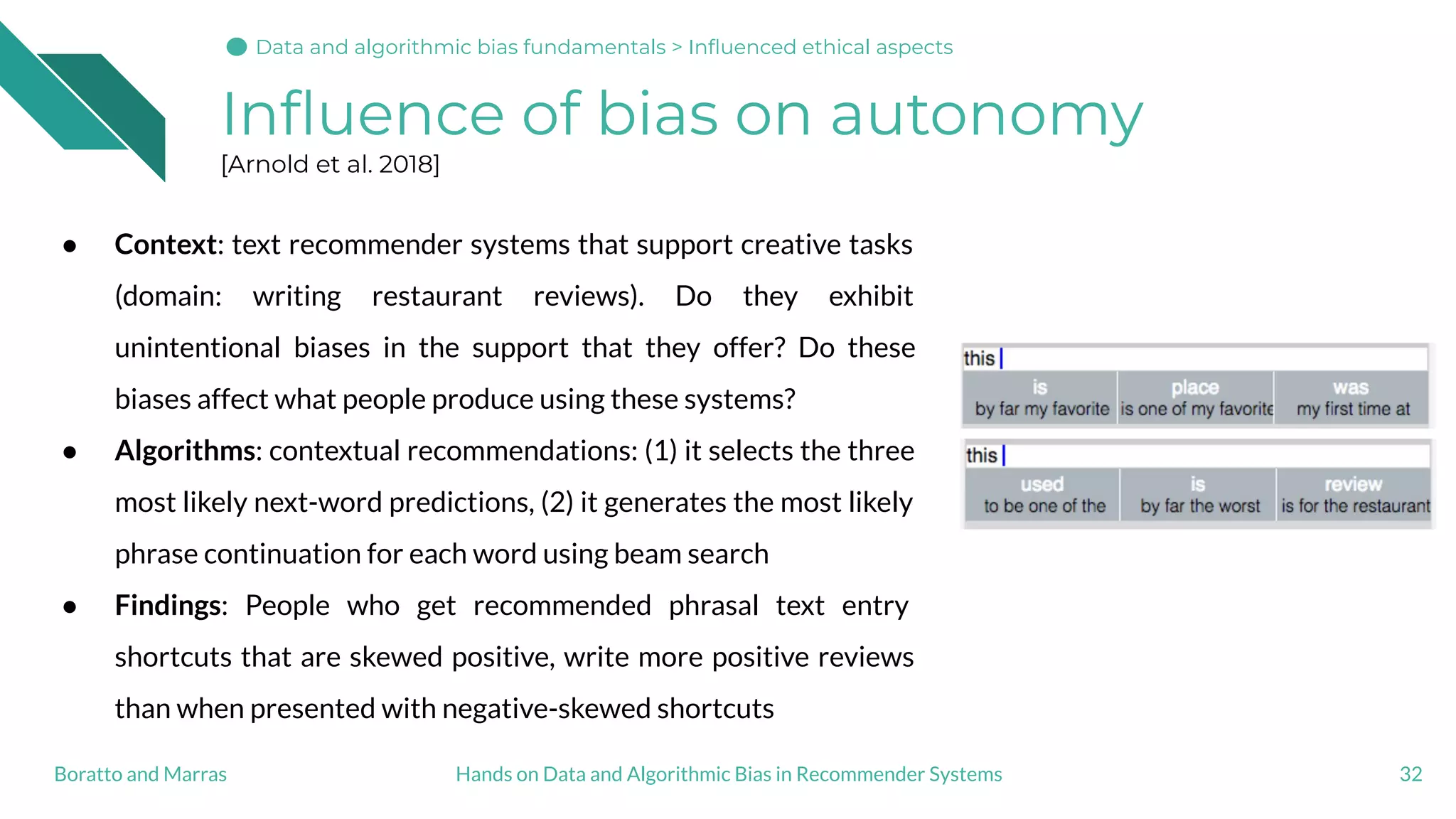 Inﬂuence of bias on autonomy
[Arnold et al. 2018]
32Hands on Data and Algorithmic Bias in Recommender SystemsBoratto and Marras
Data and algorithmic bias fundamentals > Inﬂuenced ethical aspects
● Context: text recommender systems that support creative tasks
(domain: writing restaurant reviews). Do they exhibit
unintentional biases in the support that they offer? Do these
biases affect what people produce using these systems?
● Algorithms: contextual recommendations: (1) it selects the three
most likely next-word predictions, (2) it generates the most likely
phrase continuation for each word using beam search
● Findings: People who get recommended phrasal text entry
shortcuts that are skewed positive, write more positive reviews
than when presented with negative-skewed shortcuts
 
