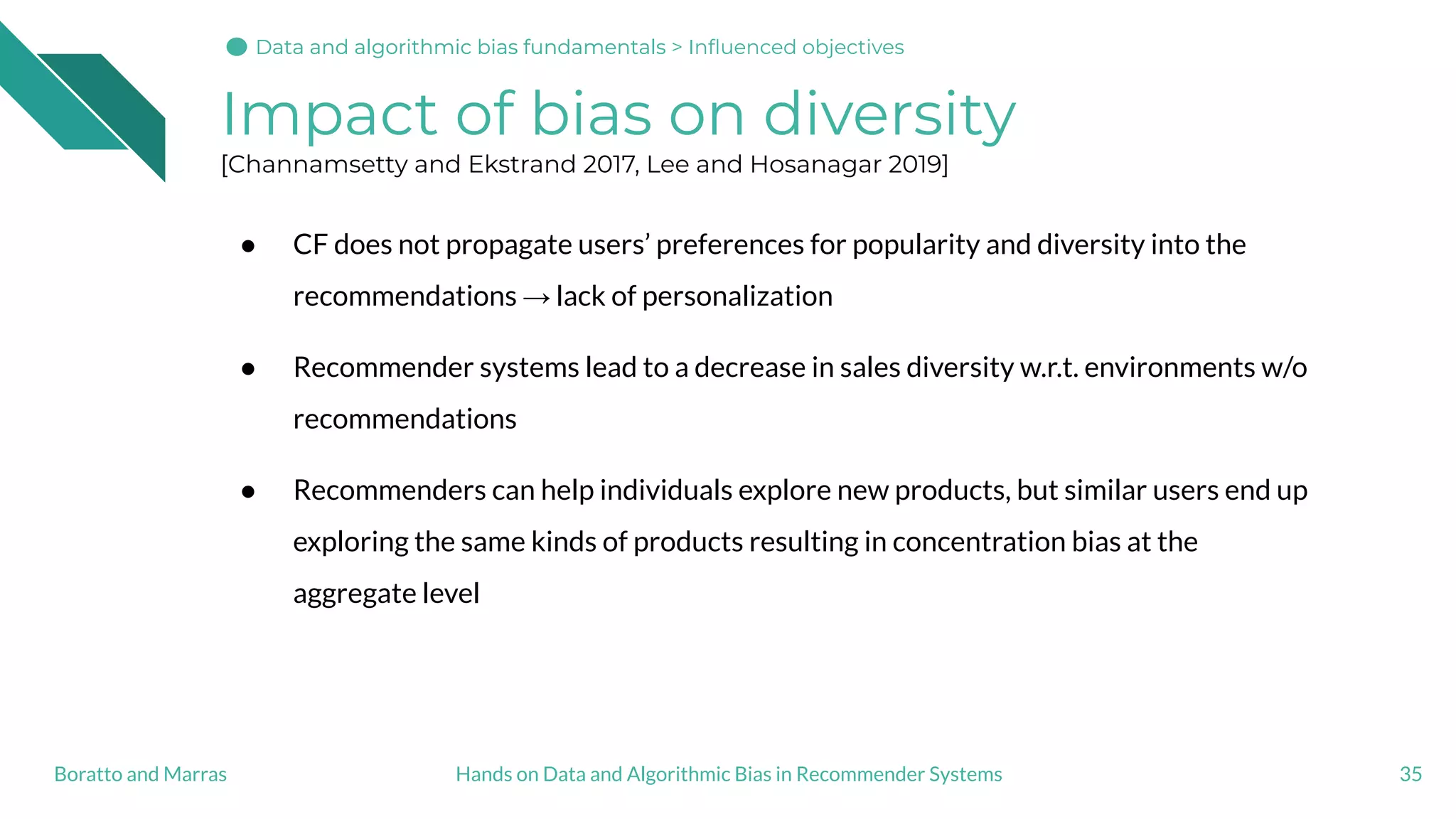Impact of bias on diversity
[Channamsetty and Ekstrand 2017, Lee and Hosanagar 2019]
● CF does not propagate users’ preferences for popularity and diversity into the
recommendations → lack of personalization
● Recommender systems lead to a decrease in sales diversity w.r.t. environments w/o
recommendations
● Recommenders can help individuals explore new products, but similar users end up
exploring the same kinds of products resulting in concentration bias at the
aggregate level
35Hands on Data and Algorithmic Bias in Recommender SystemsBoratto and Marras
Data and algorithmic bias fundamentalsData and algorithmic bias fundamentals > Inﬂuenced objectives
 