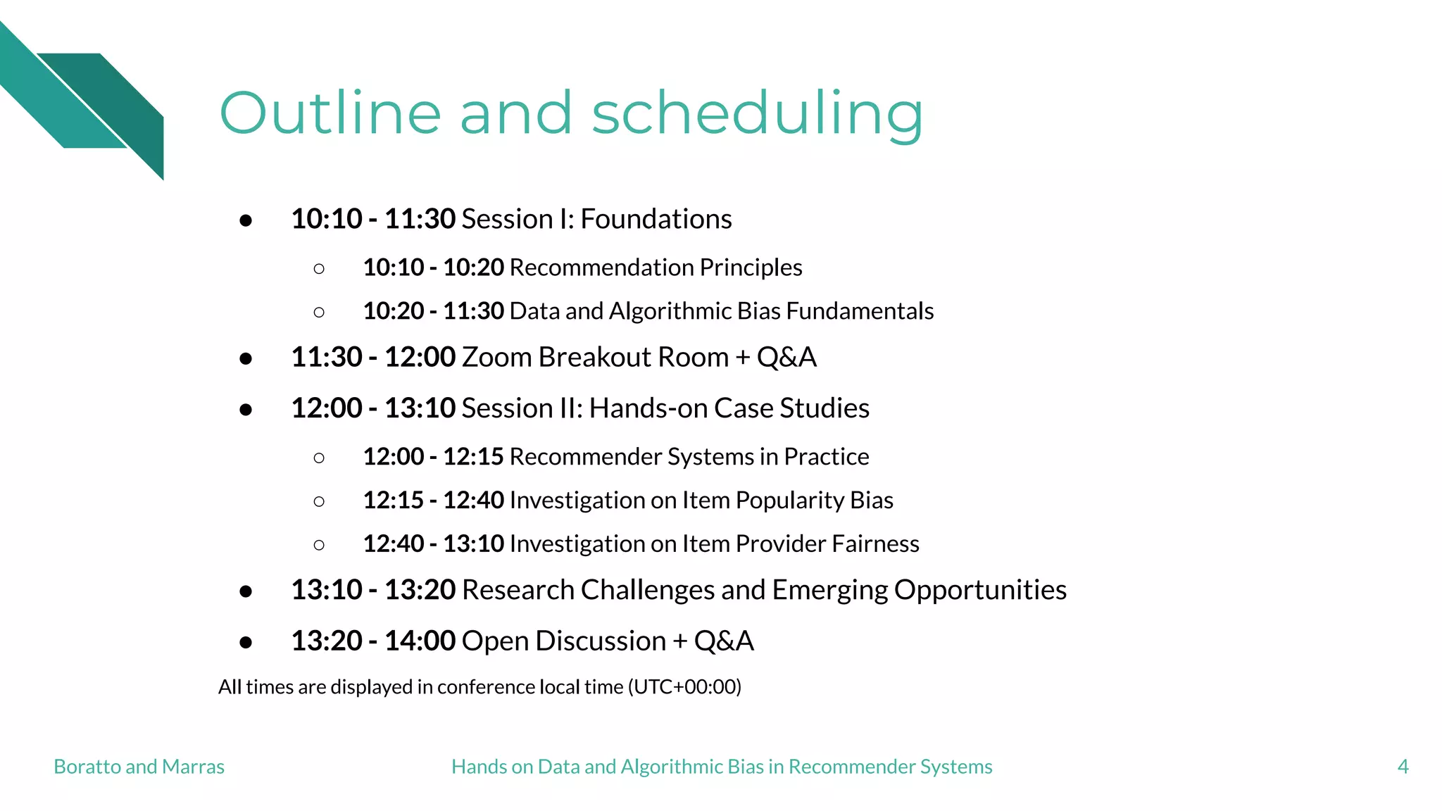 Outline and scheduling
● 10:10 - 11:30 Session I: Foundations
○ 10:10 - 10:20 Recommendation Principles
○ 10:20 - 11:30 Data and Algorithmic Bias Fundamentals
● 11:30 - 12:00 Zoom Breakout Room + Q&A
● 12:00 - 13:10 Session II: Hands-on Case Studies
○ 12:00 - 12:15 Recommender Systems in Practice
○ 12:15 - 12:40 Investigation on Item Popularity Bias
○ 12:40 - 13:10 Investigation on Item Provider Fairness
● 13:10 - 13:20 Research Challenges and Emerging Opportunities
● 13:20 - 14:00 Open Discussion + Q&A
All times are displayed in conference local time (UTC+00:00)
4Hands on Data and Algorithmic Bias in Recommender SystemsBoratto and Marras
 