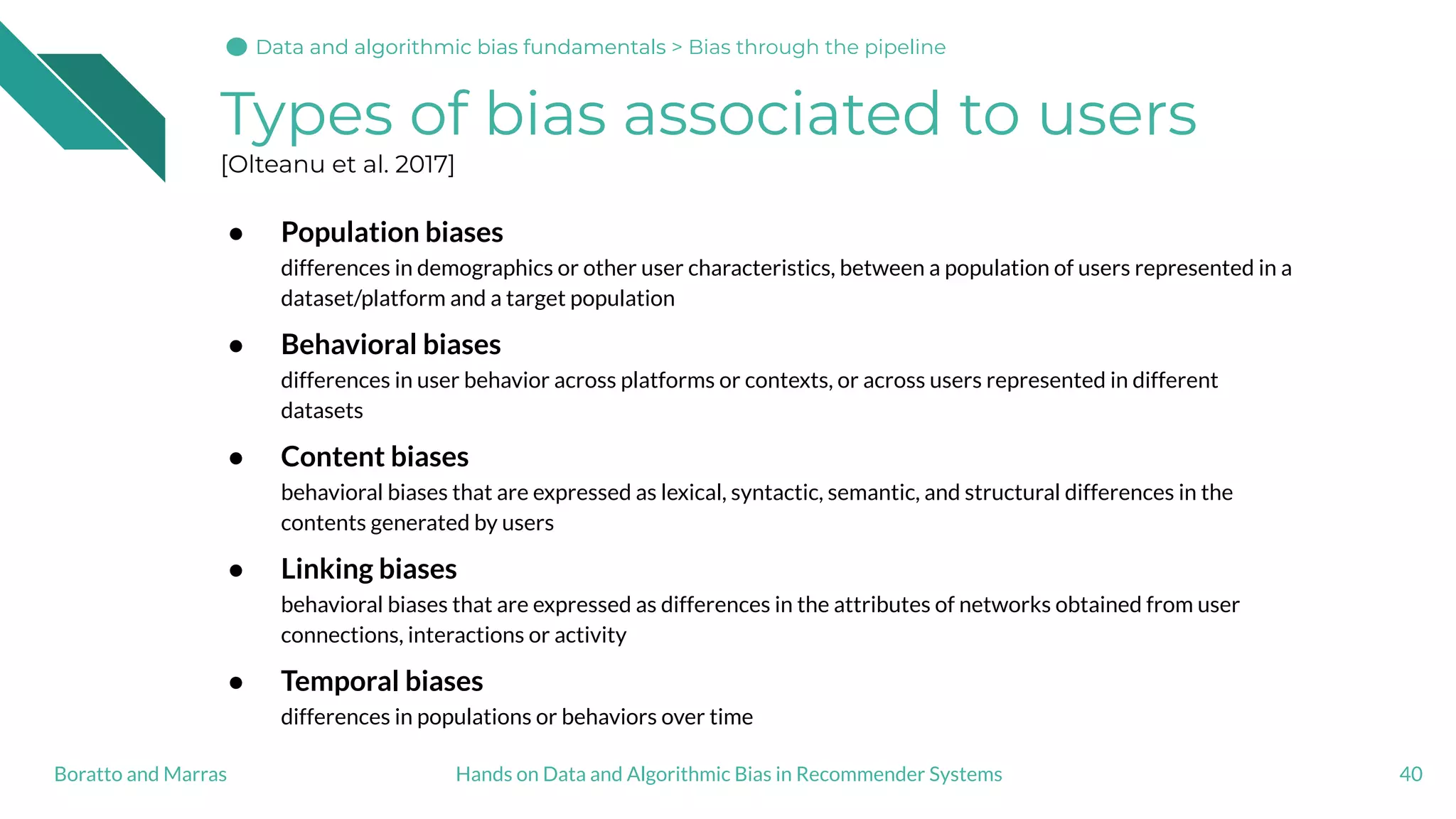 Types of bias associated to users
[Olteanu et al. 2017]
● Population biases
differences in demographics or other user characteristics, between a population of users represented in a
dataset/platform and a target population
● Behavioral biases
differences in user behavior across platforms or contexts, or across users represented in different
datasets
● Content biases
behavioral biases that are expressed as lexical, syntactic, semantic, and structural differences in the
contents generated by users
● Linking biases
behavioral biases that are expressed as differences in the attributes of networks obtained from user
connections, interactions or activity
● Temporal biases
differences in populations or behaviors over time
40Hands on Data and Algorithmic Bias in Recommender SystemsBoratto and Marras
Data and algorithmic bias fundamentalsData and algorithmic bias fundamentals > Bias through the pipeline
 