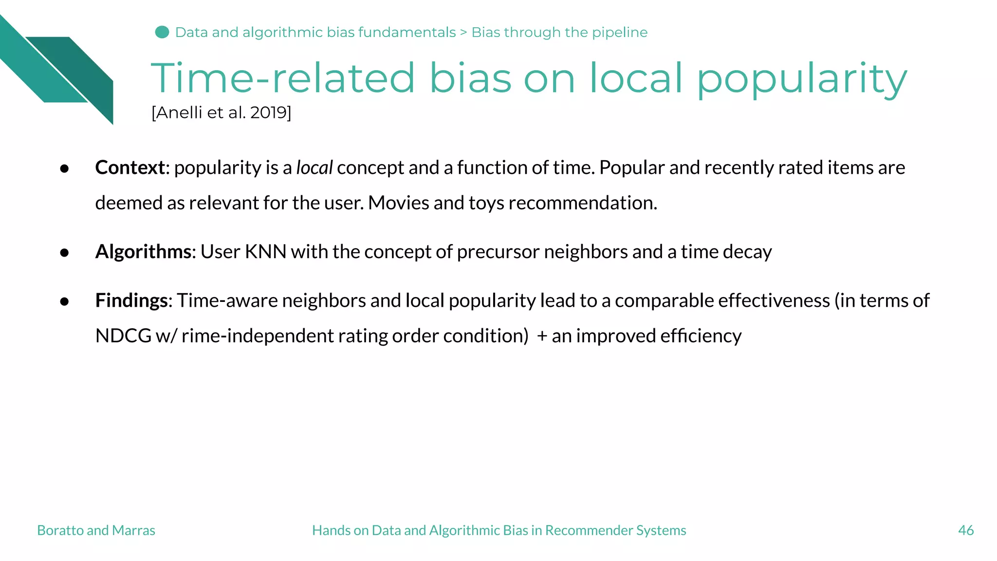 Time-related bias on local popularity
[Anelli et al. 2019]
46Hands on Data and Algorithmic Bias in Recommender SystemsBoratto and Marras
● Context: popularity is a local concept and a function of time. Popular and recently rated items are
deemed as relevant for the user. Movies and toys recommendation.
● Algorithms: User KNN with the concept of precursor neighbors and a time decay
● Findings: Time-aware neighbors and local popularity lead to a comparable effectiveness (in terms of
NDCG w/ rime-independent rating order condition) + an improved efﬁciency
Data and algorithmic bias fundamentalsData and algorithmic bias fundamentals > Bias through the pipeline
 