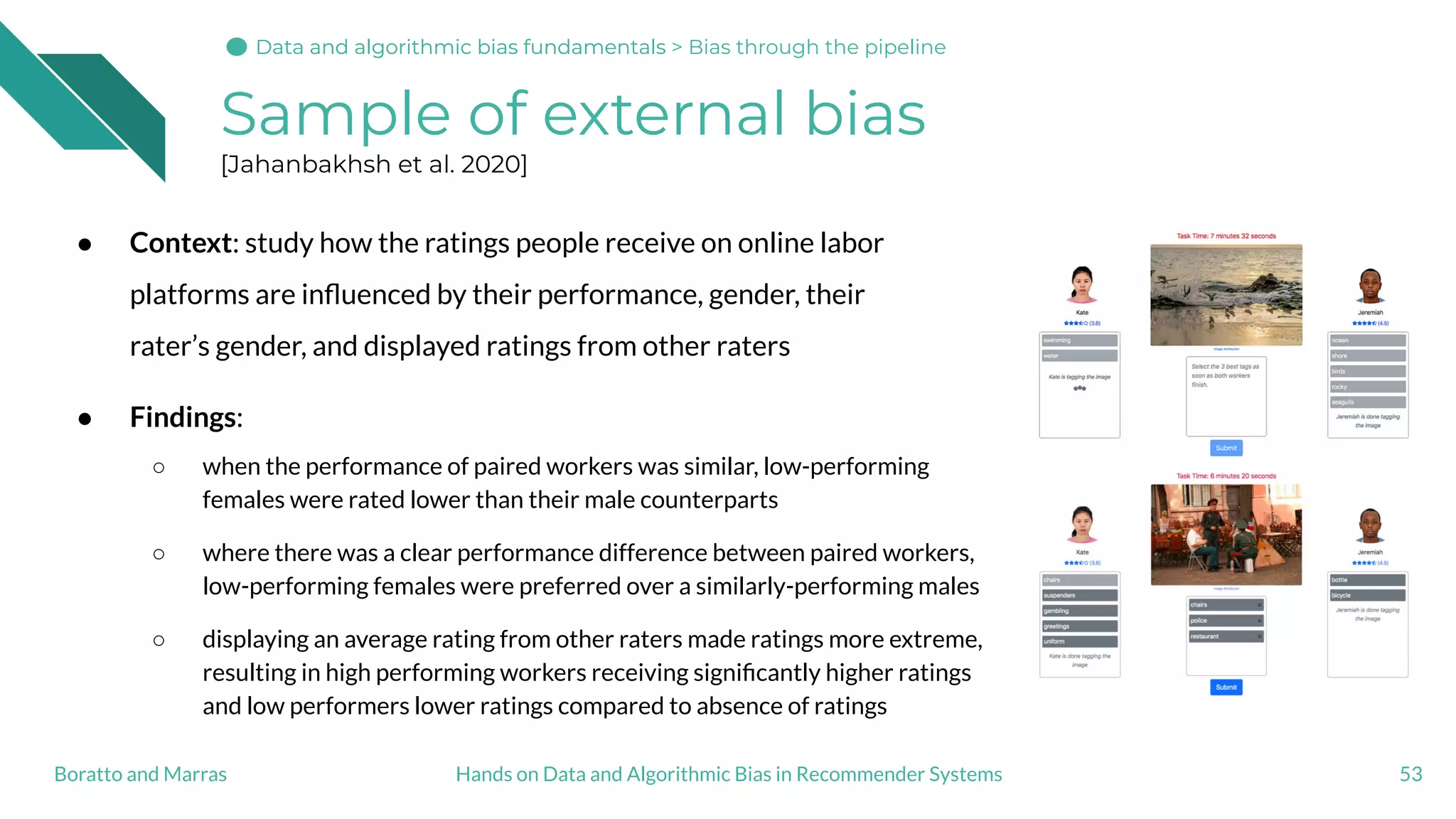 Sample of external bias
[Jahanbakhsh et al. 2020]
● Context: study how the ratings people receive on online labor
platforms are inﬂuenced by their performance, gender, their
rater’s gender, and displayed ratings from other raters
● Findings:
○ when the performance of paired workers was similar, low-performing
females were rated lower than their male counterparts
○ where there was a clear performance difference between paired workers,
low-performing females were preferred over a similarly-performing males
○ displaying an average rating from other raters made ratings more extreme,
resulting in high performing workers receiving signiﬁcantly higher ratings
and low performers lower ratings compared to absence of ratings
53Hands on Data and Algorithmic Bias in Recommender SystemsBoratto and Marras
Data and algorithmic bias fundamentalsData and algorithmic bias fundamentals > Bias through the pipeline
 