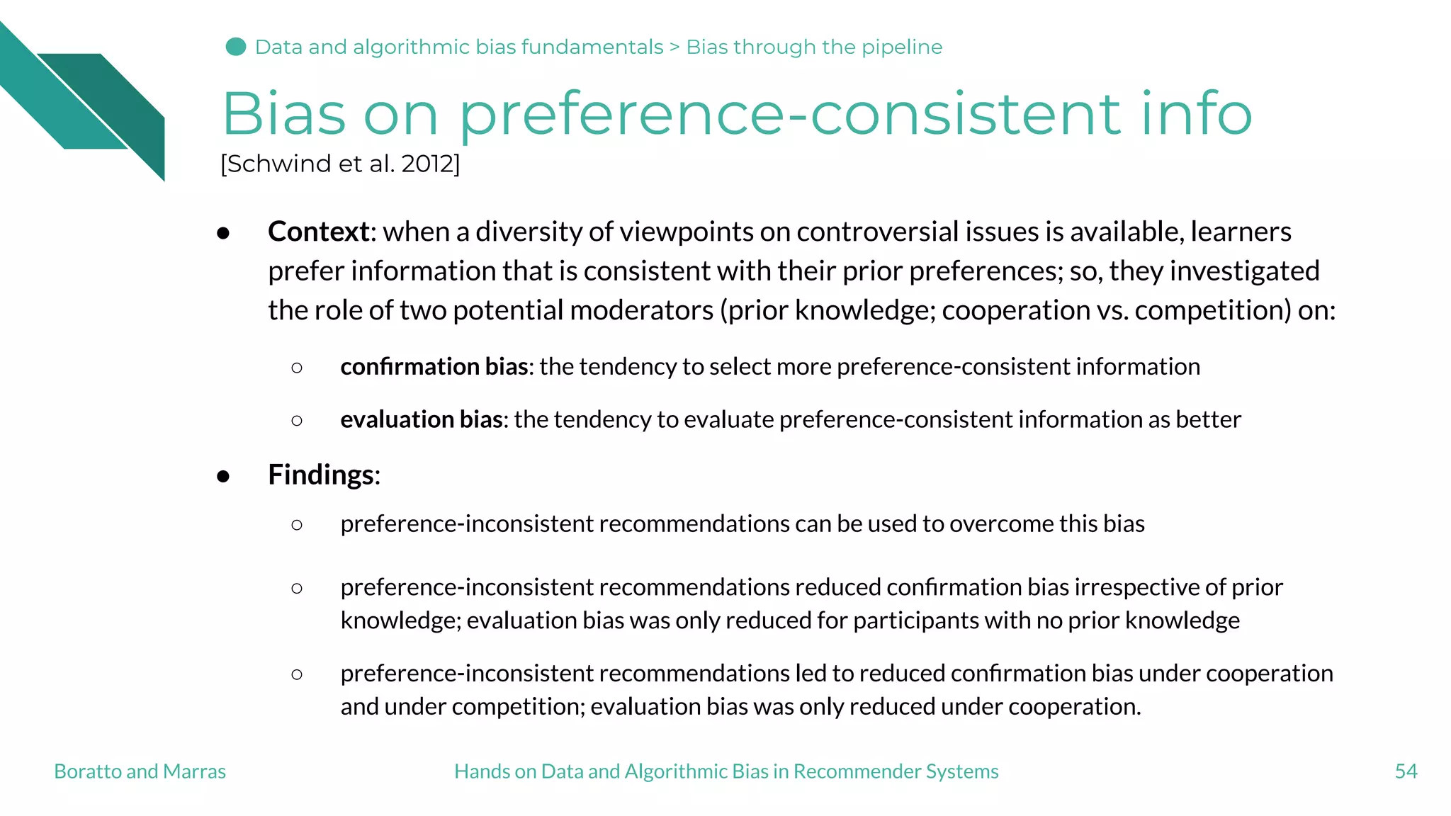 Bias on preference-consistent info
[Schwind et al. 2012]
● Context: when a diversity of viewpoints on controversial issues is available, learners
prefer information that is consistent with their prior preferences; so, they investigated
the role of two potential moderators (prior knowledge; cooperation vs. competition) on:
○ conﬁrmation bias: the tendency to select more preference-consistent information
○ evaluation bias: the tendency to evaluate preference-consistent information as better
● Findings:
○ preference-inconsistent recommendations can be used to overcome this bias
○ preference-inconsistent recommendations reduced conﬁrmation bias irrespective of prior
knowledge; evaluation bias was only reduced for participants with no prior knowledge
○ preference-inconsistent recommendations led to reduced conﬁrmation bias under cooperation
and under competition; evaluation bias was only reduced under cooperation.
54Hands on Data and Algorithmic Bias in Recommender SystemsBoratto and Marras
Data and algorithmic bias fundamentalsData and algorithmic bias fundamentals > Bias through the pipeline
 
