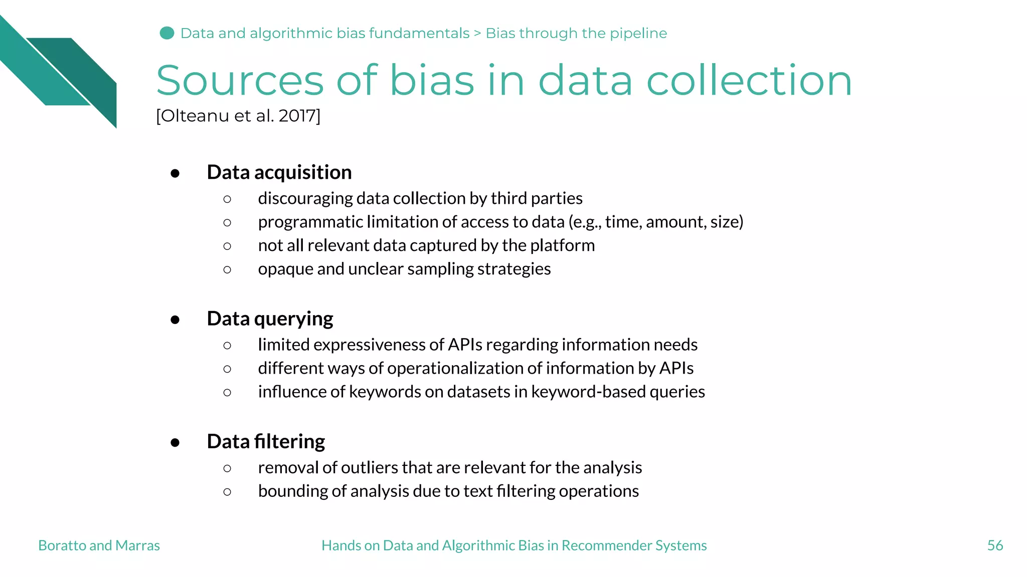 Sources of bias in data collection
[Olteanu et al. 2017]
● Data acquisition
○ discouraging data collection by third parties
○ programmatic limitation of access to data (e.g., time, amount, size)
○ not all relevant data captured by the platform
○ opaque and unclear sampling strategies
● Data querying
○ limited expressiveness of APIs regarding information needs
○ different ways of operationalization of information by APIs
○ inﬂuence of keywords on datasets in keyword-based queries
● Data ﬁltering
○ removal of outliers that are relevant for the analysis
○ bounding of analysis due to text ﬁltering operations
56Hands on Data and Algorithmic Bias in Recommender SystemsBoratto and Marras
Data and algorithmic bias fundamentalsData and algorithmic bias fundamentals > Bias through the pipeline
 