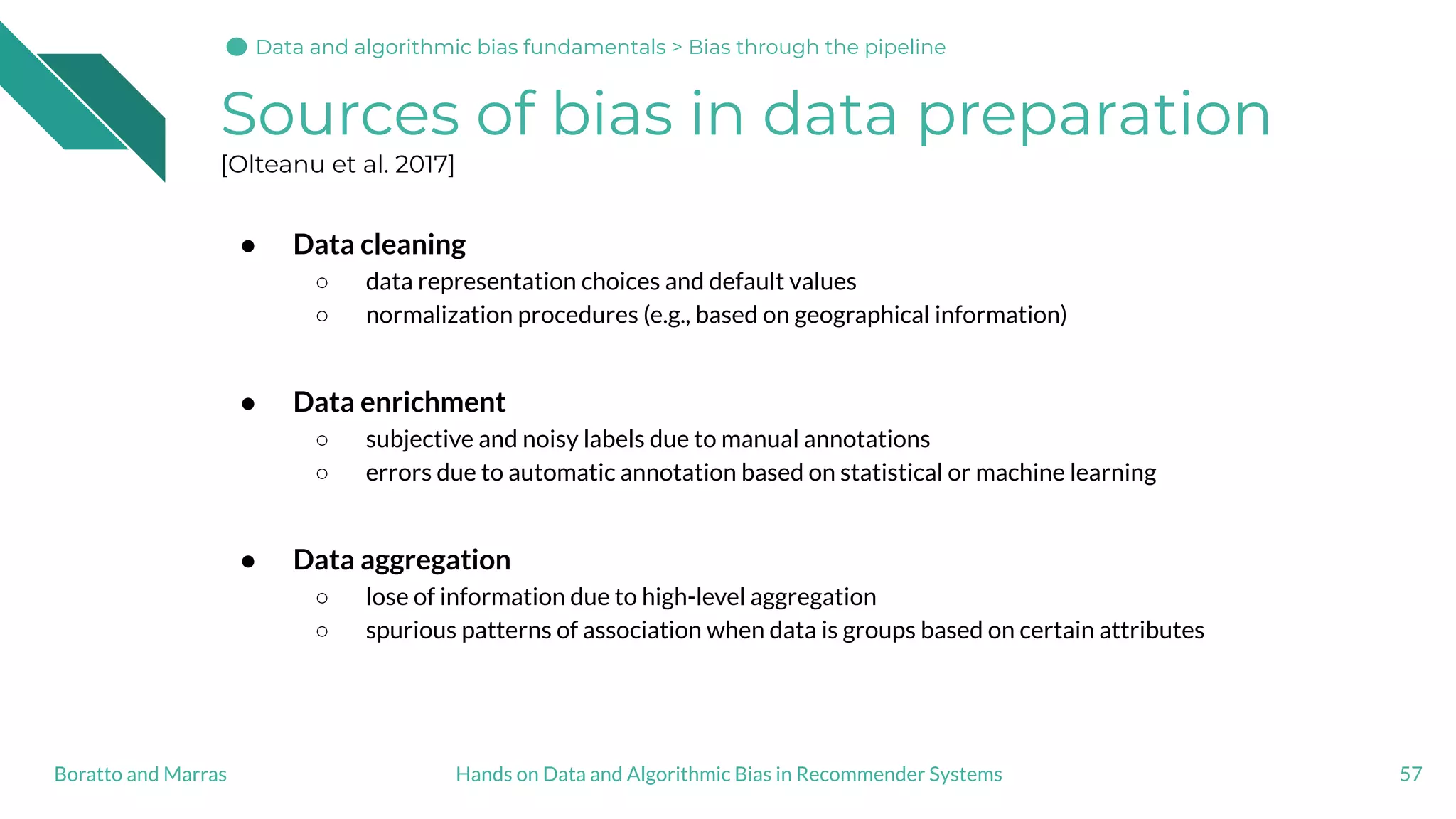 Sources of bias in data preparation
[Olteanu et al. 2017]
● Data cleaning
○ data representation choices and default values
○ normalization procedures (e.g., based on geographical information)
● Data enrichment
○ subjective and noisy labels due to manual annotations
○ errors due to automatic annotation based on statistical or machine learning
● Data aggregation
○ lose of information due to high-level aggregation
○ spurious patterns of association when data is groups based on certain attributes
57Hands on Data and Algorithmic Bias in Recommender SystemsBoratto and Marras
Data and algorithmic bias fundamentalsData and algorithmic bias fundamentals > Bias through the pipeline
 