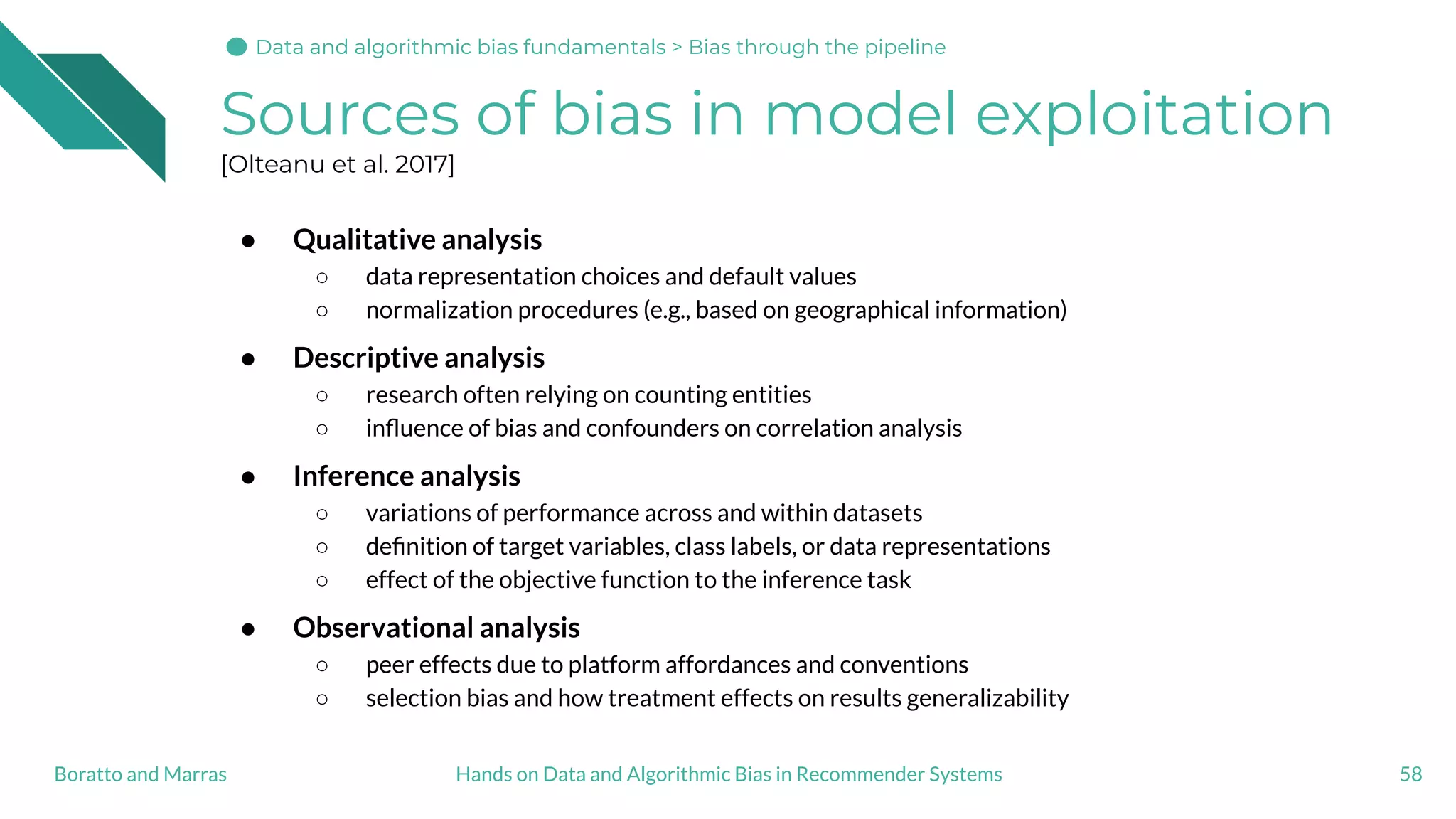 Sources of bias in model exploitation
[Olteanu et al. 2017]
● Qualitative analysis
○ data representation choices and default values
○ normalization procedures (e.g., based on geographical information)
● Descriptive analysis
○ research often relying on counting entities
○ inﬂuence of bias and confounders on correlation analysis
● Inference analysis
○ variations of performance across and within datasets
○ deﬁnition of target variables, class labels, or data representations
○ effect of the objective function to the inference task
● Observational analysis
○ peer effects due to platform affordances and conventions
○ selection bias and how treatment effects on results generalizability
58Hands on Data and Algorithmic Bias in Recommender SystemsBoratto and Marras
Data and algorithmic bias fundamentalsData and algorithmic bias fundamentals > Bias through the pipeline
 