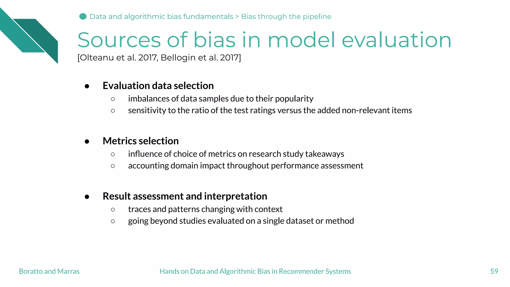 Sources of bias in model evaluation
[Olteanu et al. 2017, Bellogin et al. 2017]
● Evaluation data selection
○ imbalances of data samples due to their popularity
○ sensitivity to the ratio of the test ratings versus the added non-relevant items
● Metrics selection
○ inﬂuence of choice of metrics on research study takeaways
○ accounting domain impact throughout performance assessment
● Result assessment and interpretation
○ traces and patterns changing with context
○ going beyond studies evaluated on a single dataset or method
59Hands on Data and Algorithmic Bias in Recommender SystemsBoratto and Marras
Data and algorithmic bias fundamentalsData and algorithmic bias fundamentals > Bias through the pipeline
 