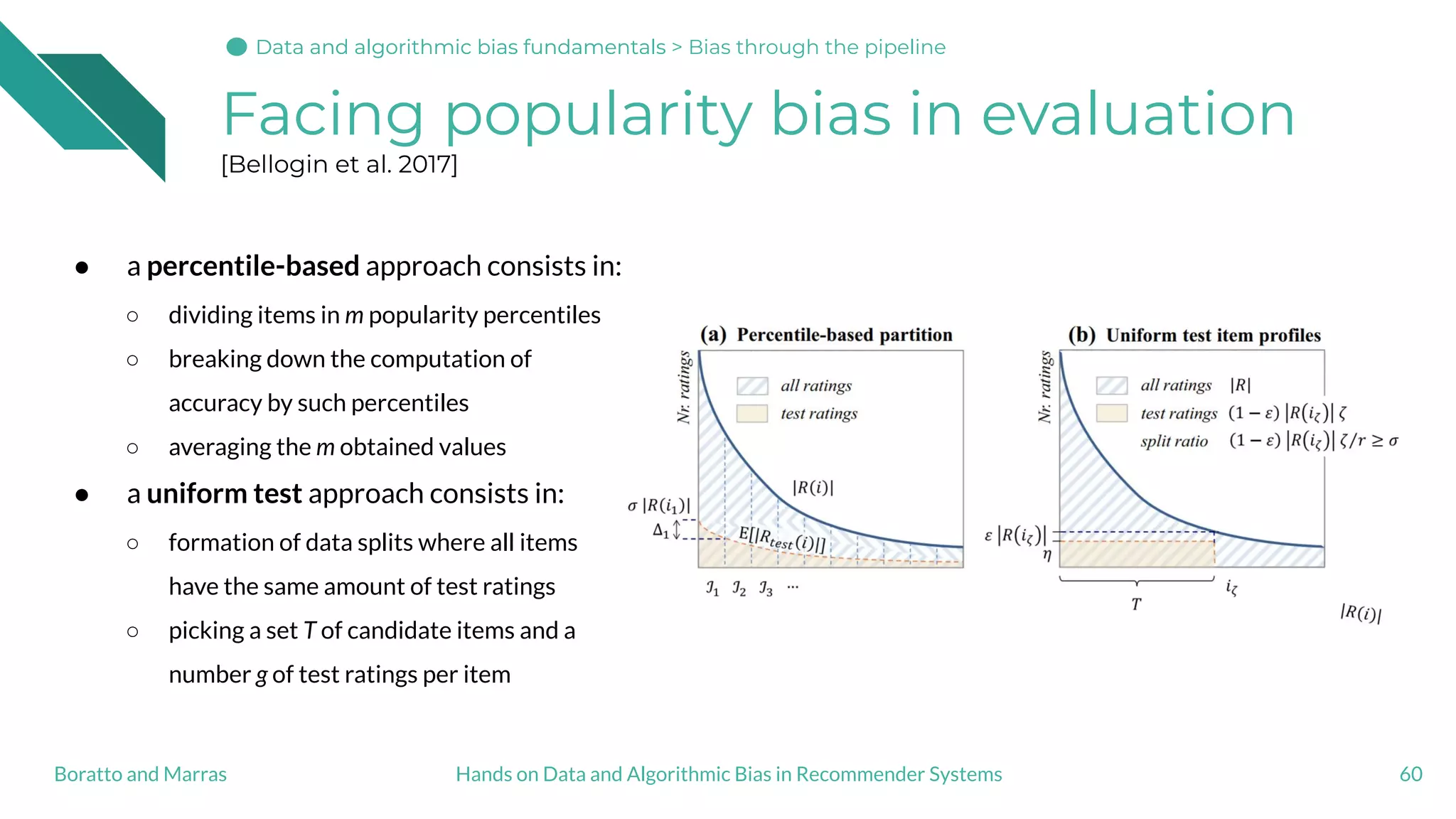 Facing popularity bias in evaluation
[Bellogin et al. 2017]
60Hands on Data and Algorithmic Bias in Recommender SystemsBoratto and Marras
● a percentile-based approach consists in:
○ dividing items in m popularity percentiles
○ breaking down the computation of
accuracy by such percentiles
○ averaging the m obtained values
● a uniform test approach consists in:
○ formation of data splits where all items
have the same amount of test ratings
○ picking a set T of candidate items and a
number g of test ratings per item
Data and algorithmic bias fundamentalsData and algorithmic bias fundamentals > Bias through the pipeline
 