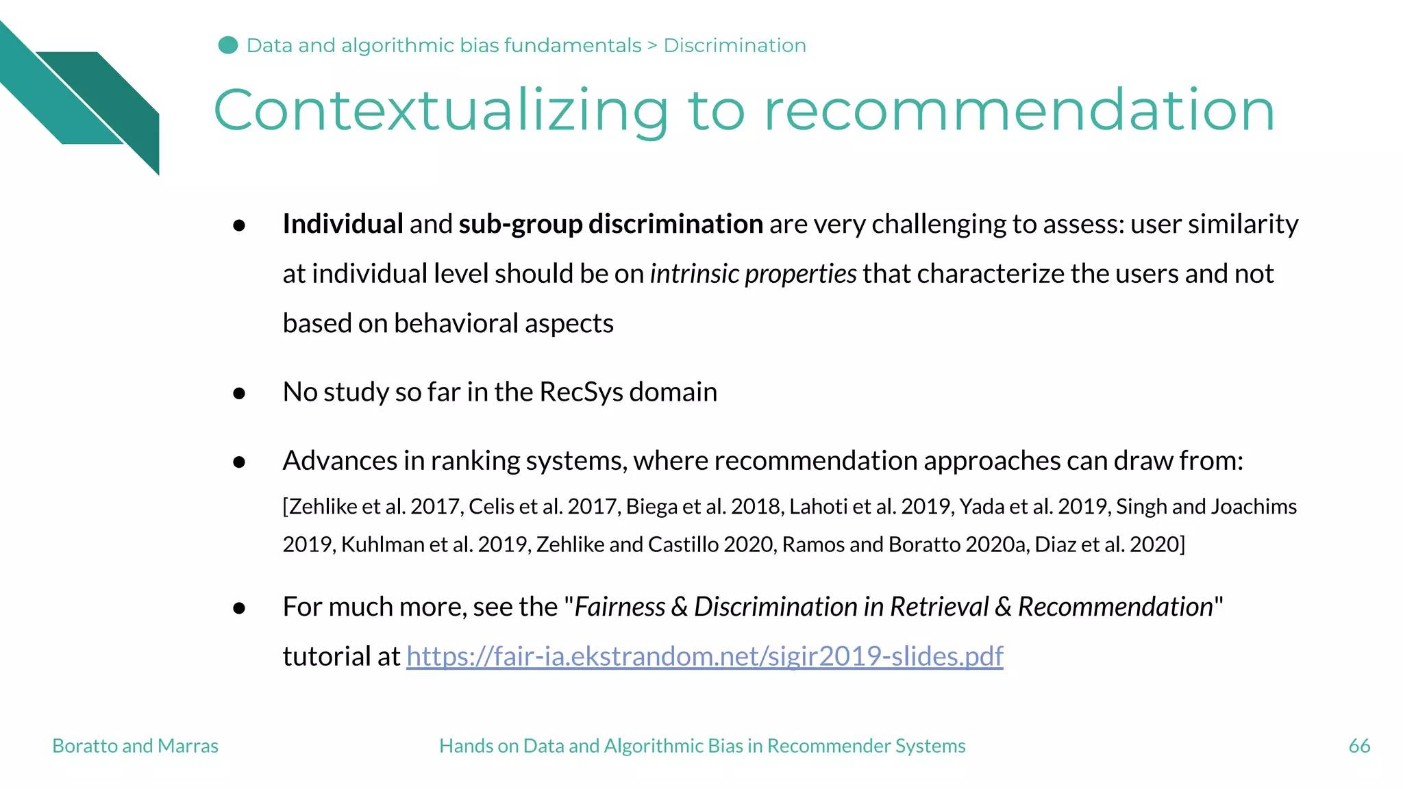 Contextualizing to recommendation
● Individual and sub-group discrimination are very challenging to assess: user similarity
at individual level should be on intrinsic properties that characterize the users and not
based on behavioral aspects
● No study so far in the RecSys domain
● Advances in ranking systems, where recommendation approaches can draw from:
[Zehlike et al. 2017, Celis et al. 2017, Biega et al. 2018, Lahoti et al. 2019, Yada et al. 2019, Singh and Joachims
2019, Kuhlman et al. 2019, Zehlike and Castillo 2020, Ramos and Boratto 2020a, Diaz et al. 2020]
● For much more, see the "Fairness & Discrimination in Retrieval & Recommendation"
tutorial at https://fair-ia.ekstrandom.net/sigir2019-slides.pdf
66Hands on Data and Algorithmic Bias in Recommender SystemsBoratto and Marras
Data and algorithmic bias fundamentalsData and algorithmic bias fundamentalsData and algorithmic bias fundamentals > Discrimination
 