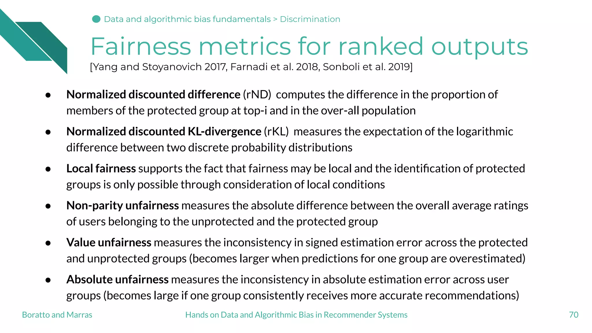 Fairness metrics for ranked outputs
[Yang and Stoyanovich 2017, Farnadi et al. 2018, Sonboli et al. 2019]
● Normalized discounted difference (rND) computes the difference in the proportion of
members of the protected group at top-i and in the over-all population
● Normalized discounted KL-divergence (rKL) measures the expectation of the logarithmic
difference between two discrete probability distributions
● Local fairness supports the fact that fairness may be local and the identiﬁcation of protected
groups is only possible through consideration of local conditions
● Non-parity unfairness measures the absolute difference between the overall average ratings
of users belonging to the unprotected and the protected group
● Value unfairness measures the inconsistency in signed estimation error across the protected
and unprotected groups (becomes larger when predictions for one group are overestimated)
● Absolute unfairness measures the inconsistency in absolute estimation error across user
groups (becomes large if one group consistently receives more accurate recommendations)
70Hands on Data and Algorithmic Bias in Recommender SystemsBoratto and Marras
Data and algorithmic bias fundamentalsData and algorithmic bias fundamentalsData and algorithmic bias fundamentals > Discrimination
 