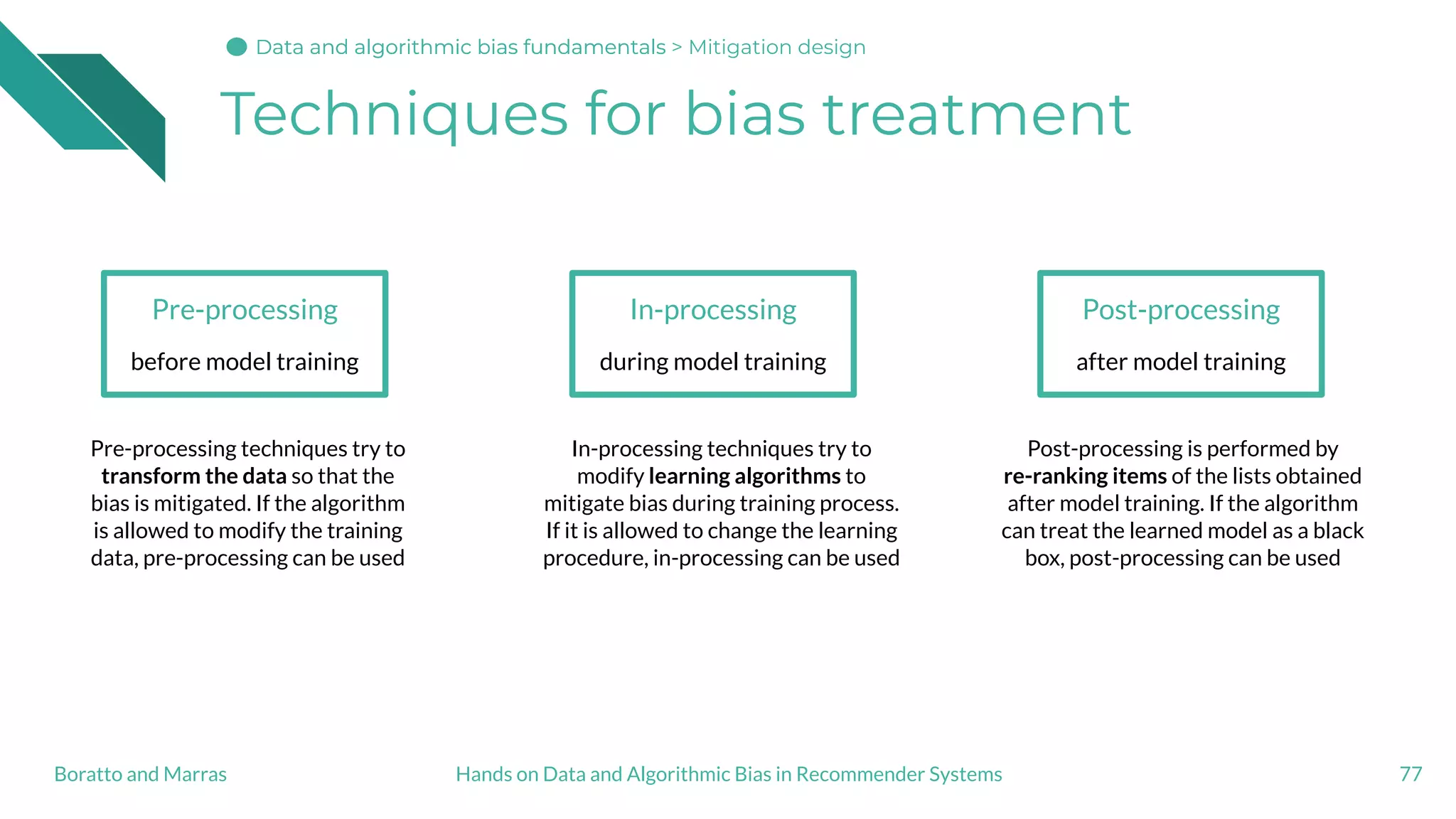 Techniques for bias treatment
77
Pre-processing
before model training
In-processing
during model training
Post-processing
after model training
Pre-processing techniques try to
transform the data so that the
bias is mitigated. If the algorithm
is allowed to modify the training
data, pre-processing can be used
In-processing techniques try to
modify learning algorithms to
mitigate bias during training process.
If it is allowed to change the learning
procedure, in-processing can be used
Post-processing is performed by
re-ranking items of the lists obtained
after model training. If the algorithm
can treat the learned model as a black
box, post-processing can be used
Hands on Data and Algorithmic Bias in Recommender SystemsBoratto and Marras
Data and algorithmic bias fundamentalsData and algorithmic bias fundamentalsData and algorithmic bias fundamentals > Mitigation design
 