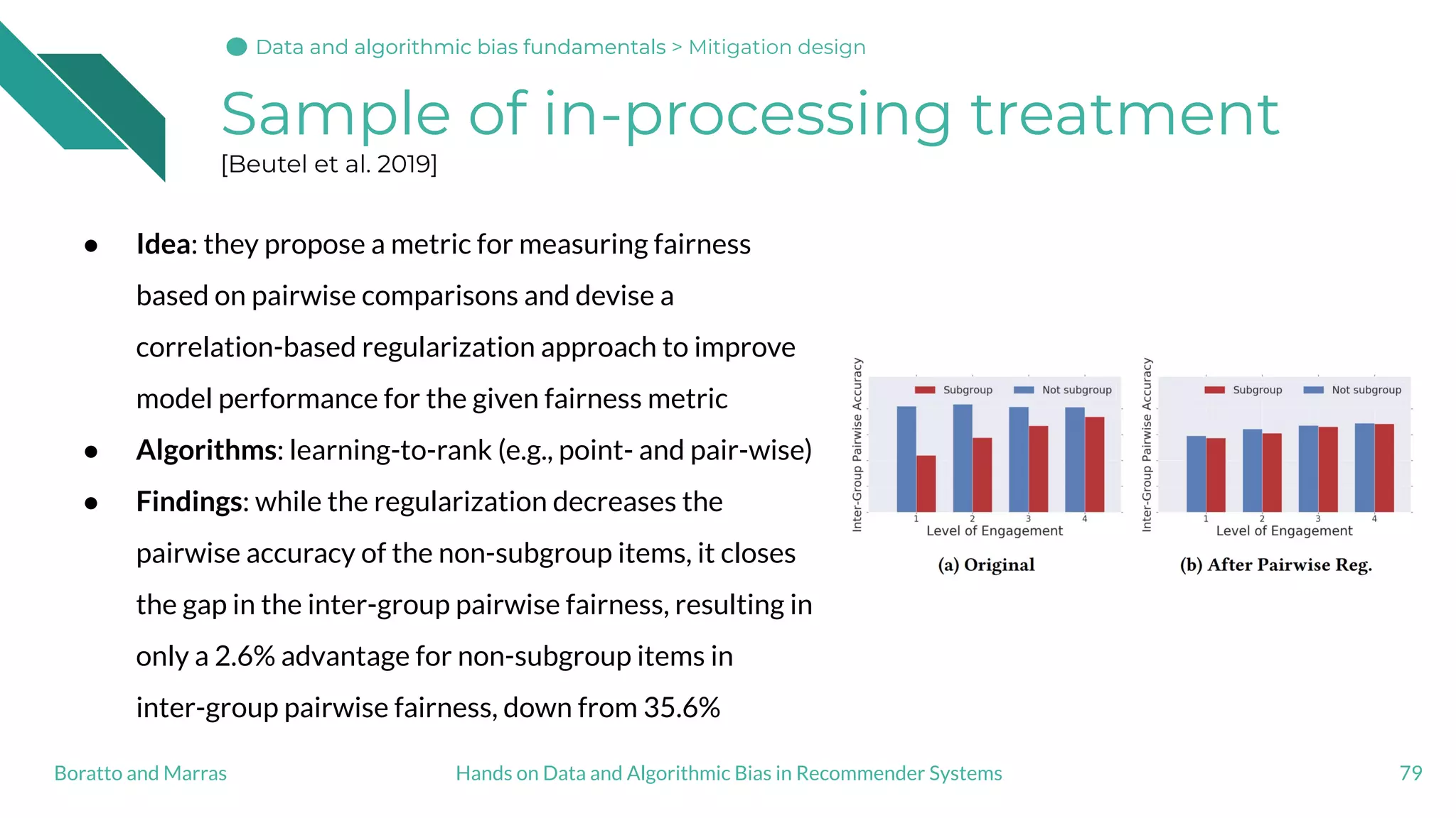 Sample of in-processing treatment
[Beutel et al. 2019]
● Idea: they propose a metric for measuring fairness
based on pairwise comparisons and devise a
correlation-based regularization approach to improve
model performance for the given fairness metric
● Algorithms: learning-to-rank (e.g., point- and pair-wise)
● Findings: while the regularization decreases the
pairwise accuracy of the non-subgroup items, it closes
the gap in the inter-group pairwise fairness, resulting in
only a 2.6% advantage for non-subgroup items in
inter-group pairwise fairness, down from 35.6%
79Hands on Data and Algorithmic Bias in Recommender SystemsBoratto and Marras
Data and algorithmic bias fundamentalsData and algorithmic bias fundamentalsData and algorithmic bias fundamentals > Mitigation design
 