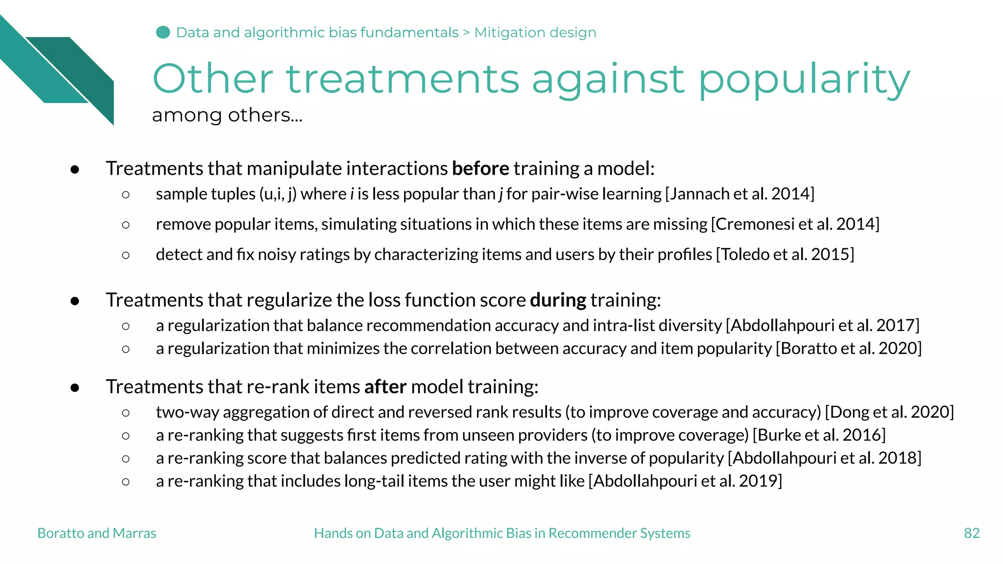 Other treatments against popularity
among others...
● Treatments that manipulate interactions before training a model:
○ sample tuples (u,i, j) where i is less popular than j for pair-wise learning [Jannach et al. 2014]
○ remove popular items, simulating situations in which these items are missing [Cremonesi et al. 2014]
○ detect and ﬁx noisy ratings by characterizing items and users by their proﬁles [Toledo et al. 2015]
● Treatments that regularize the loss function score during training:
○ a regularization that balance recommendation accuracy and intra-list diversity [Abdollahpouri et al. 2017]
○ a regularization that minimizes the correlation between accuracy and item popularity [Boratto et al. 2020]
● Treatments that re-rank items after model training:
○ two-way aggregation of direct and reversed rank results (to improve coverage and accuracy) [Dong et al. 2020]
○ a re-ranking that suggests ﬁrst items from unseen providers (to improve coverage) [Burke et al. 2016]
○ a re-ranking score that balances predicted rating with the inverse of popularity [Abdollahpouri et al. 2018]
○ a re-ranking that includes long-tail items the user might like [Abdollahpouri et al. 2019]
82Hands on Data and Algorithmic Bias in Recommender SystemsBoratto and Marras
Data and algorithmic bias fundamentalsData and algorithmic bias fundamentalsData and algorithmic bias fundamentals > Mitigation design
 