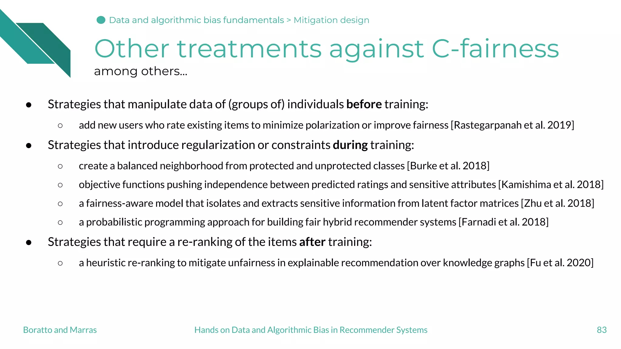 Other treatments against C-fairness
among others...
● Strategies that manipulate data of (groups of) individuals before training:
○ add new users who rate existing items to minimize polarization or improve fairness [Rastegarpanah et al. 2019]
● Strategies that introduce regularization or constraints during training:
○ create a balanced neighborhood from protected and unprotected classes [Burke et al. 2018]
○ objective functions pushing independence between predicted ratings and sensitive attributes [Kamishima et al. 2018]
○ a fairness-aware model that isolates and extracts sensitive information from latent factor matrices [Zhu et al. 2018]
○ a probabilistic programming approach for building fair hybrid recommender systems [Farnadi et al. 2018]
● Strategies that require a re-ranking of the items after training:
○ a heuristic re-ranking to mitigate unfairness in explainable recommendation over knowledge graphs [Fu et al. 2020]
83Hands on Data and Algorithmic Bias in Recommender SystemsBoratto and Marras
Data and algorithmic bias fundamentalsData and algorithmic bias fundamentalsData and algorithmic bias fundamentals > Mitigation design
 
