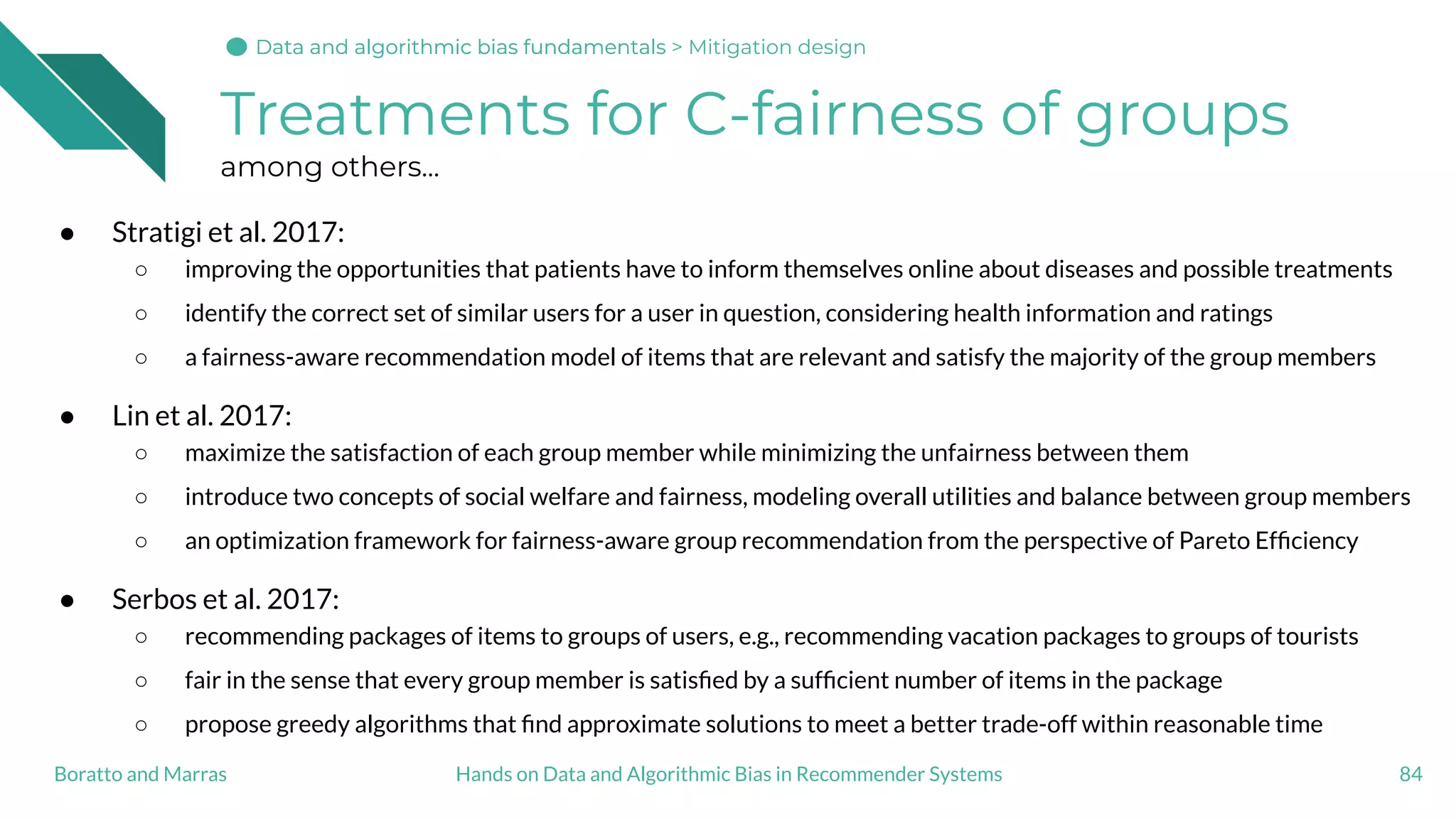 Treatments for C-fairness of groups
among others...
● Stratigi et al. 2017:
○ improving the opportunities that patients have to inform themselves online about diseases and possible treatments
○ identify the correct set of similar users for a user in question, considering health information and ratings
○ a fairness-aware recommendation model of items that are relevant and satisfy the majority of the group members
● Lin et al. 2017:
○ maximize the satisfaction of each group member while minimizing the unfairness between them
○ introduce two concepts of social welfare and fairness, modeling overall utilities and balance between group members
○ an optimization framework for fairness-aware group recommendation from the perspective of Pareto Efﬁciency
● Serbos et al. 2017:
○ recommending packages of items to groups of users, e.g., recommending vacation packages to groups of tourists
○ fair in the sense that every group member is satisﬁed by a sufﬁcient number of items in the package
○ propose greedy algorithms that ﬁnd approximate solutions to meet a better trade-off within reasonable time
84Hands on Data and Algorithmic Bias in Recommender SystemsBoratto and Marras
Data and algorithmic bias fundamentalsData and algorithmic bias fundamentalsData and algorithmic bias fundamentals > Mitigation design
 