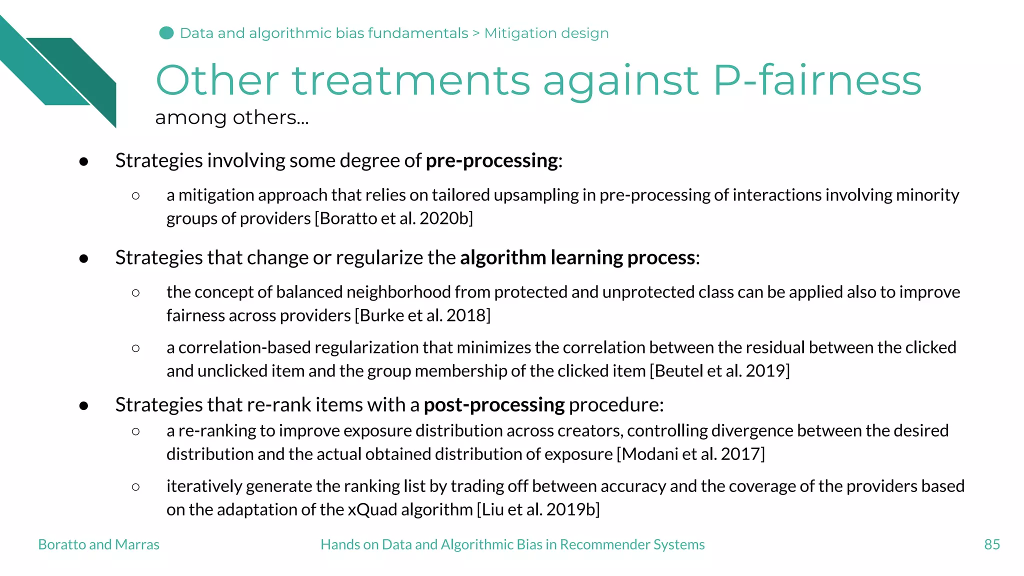 Other treatments against P-fairness
among others...
● Strategies involving some degree of pre-processing:
○ a mitigation approach that relies on tailored upsampling in pre-processing of interactions involving minority
groups of providers [Boratto et al. 2020b]
● Strategies that change or regularize the algorithm learning process:
○ the concept of balanced neighborhood from protected and unprotected class can be applied also to improve
fairness across providers [Burke et al. 2018]
○ a correlation-based regularization that minimizes the correlation between the residual between the clicked
and unclicked item and the group membership of the clicked item [Beutel et al. 2019]
● Strategies that re-rank items with a post-processing procedure:
○ a re-ranking to improve exposure distribution across creators, controlling divergence between the desired
distribution and the actual obtained distribution of exposure [Modani et al. 2017]
○ iteratively generate the ranking list by trading off between accuracy and the coverage of the providers based
on the adaptation of the xQuad algorithm [Liu et al. 2019b]
85Hands on Data and Algorithmic Bias in Recommender SystemsBoratto and Marras
Data and algorithmic bias fundamentalsData and algorithmic bias fundamentalsData and algorithmic bias fundamentals > Mitigation design
 