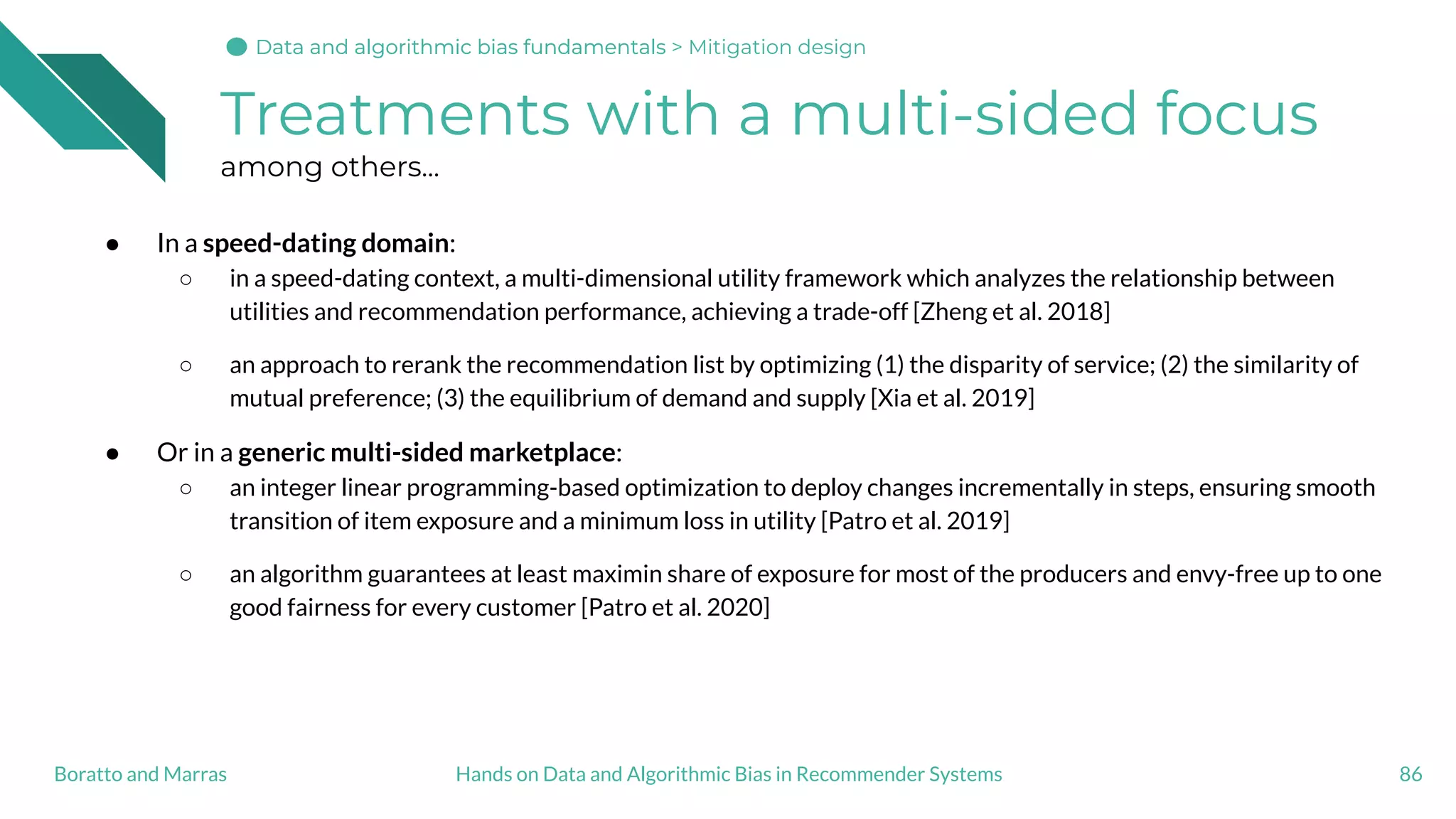 Treatments with a multi-sided focus
among others...
● In a speed-dating domain:
○ in a speed-dating context, a multi-dimensional utility framework which analyzes the relationship between
utilities and recommendation performance, achieving a trade-off [Zheng et al. 2018]
○ an approach to rerank the recommendation list by optimizing (1) the disparity of service; (2) the similarity of
mutual preference; (3) the equilibrium of demand and supply [Xia et al. 2019]
● Or in a generic multi-sided marketplace:
○ an integer linear programming-based optimization to deploy changes incrementally in steps, ensuring smooth
transition of item exposure and a minimum loss in utility [Patro et al. 2019]
○ an algorithm guarantees at least maximin share of exposure for most of the producers and envy-free up to one
good fairness for every customer [Patro et al. 2020]
86Hands on Data and Algorithmic Bias in Recommender SystemsBoratto and Marras
Data and algorithmic bias fundamentalsData and algorithmic bias fundamentalsData and algorithmic bias fundamentals > Mitigation design
 
