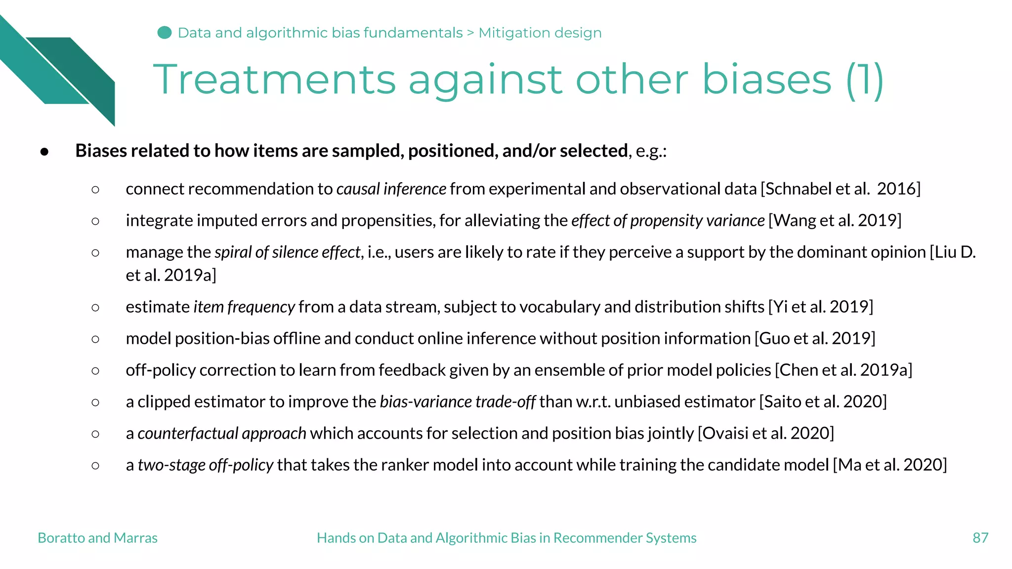 Treatments against other biases (1)
● Biases related to how items are sampled, positioned, and/or selected, e.g.:
○ connect recommendation to causal inference from experimental and observational data [Schnabel et al. 2016]
○ integrate imputed errors and propensities, for alleviating the effect of propensity variance [Wang et al. 2019]
○ manage the spiral of silence effect, i.e., users are likely to rate if they perceive a support by the dominant opinion [Liu D.
et al. 2019a]
○ estimate item frequency from a data stream, subject to vocabulary and distribution shifts [Yi et al. 2019]
○ model position-bias ofﬂine and conduct online inference without position information [Guo et al. 2019]
○ off-policy correction to learn from feedback given by an ensemble of prior model policies [Chen et al. 2019a]
○ a clipped estimator to improve the bias-variance trade-off than w.r.t. unbiased estimator [Saito et al. 2020]
○ a counterfactual approach which accounts for selection and position bias jointly [Ovaisi et al. 2020]
○ a two-stage off-policy that takes the ranker model into account while training the candidate model [Ma et al. 2020]
87Hands on Data and Algorithmic Bias in Recommender SystemsBoratto and Marras
Data and algorithmic bias fundamentalsData and algorithmic bias fundamentalsData and algorithmic bias fundamentals > Mitigation design
 